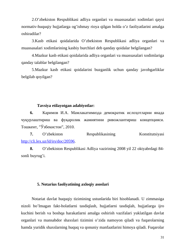 2.O’zbekiston Respublikasi adliya organlari va muassasalari xodimlari qaysi
normativ-huquqiy hujjatlarga og’ishmay rioya qilgan holda o’z faoliyatlarini amalga
oshiradilar?
3.Kasb  etikasi  qoidalarida  O’zbekiston  Respublikasi  adliya  organlari  va
muassasalari xodimlarining kasbiy burchlari deb qanday qoidalar belgilangan?
4.Mazkur kasb etikasi qoidalarida adliya organlari va muassasalari xodimlariga
qanday talablar belgilangan? 
5.Mazkur  kasb  etikasi  qoidalarini  buzganlik  uchun  qanday  javobgarliklar
belgilab qoyilgan?
Tavsiya etilayotgan adabiyotlar:
6.
Каримов  И.А.  Мамлакатимизда  демократик  ислоҳотларни  янада
чуқурлаштириш  ва  фуқаролик  жамиятини  ривожлантириш  концепцияси.
Тошкент, ”Ўзбекистон”, 2010. 
7.
O’zbekiston
 
Respublikasining
 
Konstitutsiyasi
http://cli.lex.uz/ld/irs/doc/20596.
8.
O’zbekiston Respublikasi Adliya vazirining 2008 yil 22 oktyabrdagi 84-
sonli buyrug’i.
5. Notarius faoliyatining axloqiy asoslari
Notariat davlat huquqiy tizimining ustunlarida biri hisoblanadi. U zimmasiga
nizoli  bo’lmagan  fakt-holatlarni  tasdiqlash,  hujjatlarni  tasdiqlah,  hujjatlarga  ijro
kuchini berish va boshqa harakatlarni amalga oshirish vazifalari yuklatilgan davlat
organlari va mansabdor shaxslari tizimini o’zida namoyon qiladi va fuqarolarning
hamda yuridik shaxslarning huquq va qonuniy manfaatlarini himoya qiladi. Fuqarolar
31
