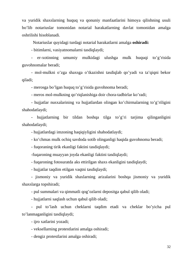 va yuridik shaxslarning huquq va qonuniy manfaatlarini himoya qilishning usuli
bo’lib  notariuslar  tomonidan  notarial  harakatlarning  davlat  tomonidan  amalga
oshrilishi hisoblanadi. 
Notariuslar quyidagi turdagi notarial harakatlarni amalga oshiradi:
- bitimlarni, vasiyatnomalarni tasdiqlaydi;
-  er-xotinning  umumiy  mulkidagi  ulushga  mulk  huquqi  to’g’risida
guvohnomalar beradi;
-  mol-mulkni o’zga shaxsga o’tkazishni tasdiqlab qo’yadi va ta’qiqni bekor
qiladi;
- merosga bo’lgan huquq to’g’risida guvohnoma beradi;
- meros mol-mulkning qo’riqlanishiga doir chora-tadbirlar ko’radi;
-  hujjatlar nusxalarining va hujjatlardan olingan ko’chirmalarning to’g’riligini
shahodatlaydi;
-  hujjatlarning  bir  tildan  boshqa  tilga  to’g’ri  tarjima  qilinganligini
shahodatlaydi;
- hujjatlardagi imzoning haqiqiyligini shahodatlaydi;
- ko’chmas mulk ochiq savdoda sotib olinganligi haqida guvohnoma beradi;
- fuqoraning tirik ekanligi faktini tasdiqlaydi;
-fuqaroning muayyan joyda ekanligi faktini tasdiqlaydi;
- fuqaroning fotosuratda aks ettirilgan shaxs ekanligini tasdiqlaydi; 
- hujjatlar taqdim etilgan vaqtni tasdiqlaydi;
-  jismoniy  va  yuridik  shaxlarning  arizalarini  boshqa  jismoniy  va  yuridik
shaxslarga topshiradi; 
- pul summalari va qimmatli qog’ozlarni depositga qabul qilib oladi;
- hujjatlarni saqlash uchun qabul qilib oladi; 
-  pul  to’lash  uchun  cheklarni  taqdim  etadi  va  cheklar  bo’yicha  pul
to’lanmaganligini tasdiqlaydi;
- ijro xatlarini yozadi; 
- veksellarning protestlarini amalga oshiradi; 
- dengiz protestlarini amalga oshiradi; 
32
