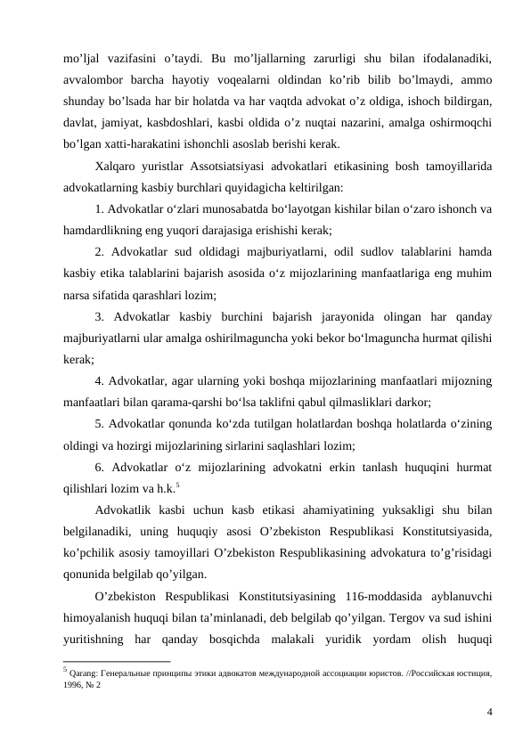 mo’ljal  vazifasini  o’taydi.  Bu  mo’ljallarning  zarurligi  shu  bilan  ifodalanadiki,
avvalombor  barcha  hayotiy  voqealarni  oldindan  ko’rib  bilib  bo’lmaydi,  ammo
shunday bo’lsada har bir holatda va har vaqtda advokat o’z oldiga, ishoch bildirgan,
davlat, jamiyat, kasbdoshlari, kasbi oldida o’z nuqtai nazarini, amalga oshirmoqchi
bo’lgan xatti-harakatini ishonchli asoslab berishi kerak. 
Xalqaro yuristlar Assotsiatsiyasi  advokatlari  etikasining bosh tamoyillarida
advokatlarning kasbiy burchlari quyidagicha keltirilgan:
1. Advokatlar o‘zlari munosabatda bo‘layotgan kishilar bilan o‘zaro ishonch va
hamdardlikning eng yuqori darajasiga erishishi kerak;
2.  Advokatlar  sud  oldidagi  majburiyatlarni,  odil  sudlov  talablarini  hamda
kasbiy etika talablarini bajarish asosida o‘z mijozlarining manfaatlariga eng muhim
narsa sifatida qarashlari lozim;
3.  Advokatlar  kasbiy  burchini  bajarish  jarayonida  olingan  har  qanday
majburiyatlarni ular amalga oshirilmaguncha yoki bekor bo‘lmaguncha hurmat qilishi
kerak;
4. Advokatlar, agar ularning yoki boshqa mijozlarining manfaatlari mijozning
manfaatlari bilan qarama-qarshi bo‘lsa taklifni qabul qilmasliklari darkor;
5. Advokatlar qonunda ko‘zda tutilgan holatlardan boshqa holatlarda o‘zining
oldingi va hozirgi mijozlarining sirlarini saqlashlari lozim;
6.  Advokatlar  o‘z  mijozlarining  advokatni  erkin  tanlash  huquqini  hurmat
qilishlari lozim va h.k.5
Advokatlik  kasbi  uchun  kasb  etikasi  ahamiyatining  yuksakligi  shu  bilan
belgilanadiki,  uning  huquqiy  asosi  O’zbekiston  Respublikasi  Konstitutsiyasida,
ko’pchilik asosiy tamoyillari O’zbekiston Respublikasining advokatura to’g’risidagi
qonunida belgilab qo’yilgan.
O’zbekiston  Respublikasi  Konstitutsiyasining  116-moddasida  ayblanuvchi
himoyalanish huquqi bilan ta’minlanadi, deb belgilab qo’yilgan. Tergov va sud ishini
yuritishning  har  qanday  bosqichda  malakali  yuridik  yordam  olish  huquqi
5 Qarang: Генеральные принципы этики адвокатов международной ассоциации юристов. //Российская юстиция,
1996, № 2
4
