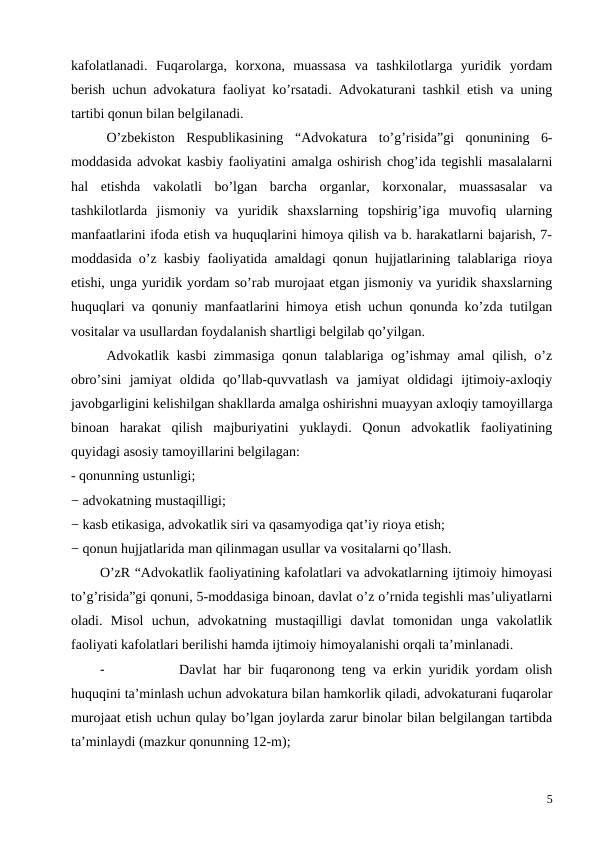 kafolatlanadi.  Fuqarolarga,  korxona,  muassasa  va  tashkilotlarga  yuridik  yordam
berish uchun advokatura faoliyat ko’rsatadi. Advokaturani tashkil etish va uning
tartibi qonun bilan belgilanadi.
 
O’zbekiston  Respublikasining  “Advokatura  to’g’risida”gi  qonunining  6-
moddasida advokat kasbiy faoliyatini amalga oshirish chog’ida tegishli masalalarni
hal  etishda  vakolatli  bo’lgan  barcha  organlar,  korxonalar,  muassasalar  va
tashkilotlarda  jismoniy  va  yuridik  shaxslarning  topshirig’iga  muvofiq  ularning
manfaatlarini ifoda etish va huquqlarini himoya qilish va b. harakatlarni bajarish, 7-
moddasida o’z kasbiy faoliyatida amaldagi qonun hujjatlarining talablariga rioya
etishi, unga yuridik yordam so’rab murojaat etgan jismoniy va yuridik shaxslarning
huquqlari va qonuniy manfaatlarini himoya etish uchun qonunda ko’zda tutilgan
vositalar va usullardan foydalanish shartligi belgilab qo’yilgan. 
Advokatlik kasbi zimmasiga qonun talablariga og’ishmay amal qilish, o’z
obro’sini  jamiyat  oldida  qo’llab-quvvatlash  va  jamiyat  oldidagi  ijtimoiy-axloqiy
javobgarligini kelishilgan shakllarda amalga oshirishni muayyan axloqiy tamoyillarga
binoan  harakat  qilish  majburiyatini  yuklaydi.  Qonun  advokatlik  faoliyatining
quyidagi asosiy tamoyillarini belgilagan:
- qonunning ustunligi;
− advokatning mustaqilligi;
− kasb etikasiga, advokatlik siri va qasamyodiga qat’iy rioya etish;
− qonun hujjatlarida man qilinmagan usullar va vositalarni qo’llash.
O’zR “Advokatlik faoliyatining kafolatlari va advokatlarning ijtimoiy himoyasi
to’g’risida”gi qonuni, 5-moddasiga binoan, davlat o’z o’rnida tegishli mas’uliyatlarni
oladi.  Misol  uchun,  advokatning  mustaqilligi  davlat  tomonidan  unga  vakolatlik
faoliyati kafolatlari berilishi hamda ijtimoiy himoyalanishi orqali ta’minlanadi. 
-
Davlat har bir fuqaronong teng va erkin yuridik yordam olish
huquqini ta’minlash uchun advokatura bilan hamkorlik qiladi, advokaturani fuqarolar
murojaat etish uchun qulay bo’lgan joylarda zarur binolar bilan belgilangan tartibda
ta’minlaydi (mazkur qonunning 12-m);
5
