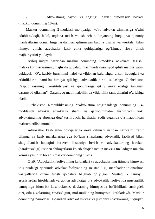 -
advokatning  hayoti  va  sog’lig’I  davlat  himoyasida  bo’ladi
(mazkur qonunning 10-m).
Mazkur  qonunning  2-moddasi  mohiyatiga  ko’ra  advokat  zimmasiga  o’zini
odobli-axloqli, halol, oqilona tutish va ishonch bildirganning huquq va qonuniy
manfaatlarini qonun hujjatlarida man qilinmagan barcha usullar va vositalar bilan
himoya  qilish, advokatlar  kasb  etika  qoidqalariga  og’ishmay  rioya  qilish
majburiyatini yuklaydi. 
Axloq  nuqtai  nazaridan  mazkur  qonunning  3-moddasi  advokatni  tegishli
malaka komissiyasining majlisida quyidagi mazmunda qasamyod qilish majburiyatini
yuklaydi: “O’z kasbiy burchimni halol va vijdonan bajarishga, unson huquqlari va
erkinliklarini  hamisha  himoya  qilishga,  advokatlik  sirini  saqlashga,  O’zbekiston
Respublikasining  Konstitutsiyasi  va  qonunlariga  qit’iy  rioya  etishga  tantanali
qasamyod qilaman”. Qasamyoq matni halolllik va vijdonlilik tamoyillarini o’z ichiga
oladi. 
O’zbekiston  Respublikasining  “Advokatura  to’g’risida”gi  qonunining  14-
moddasida  advokat  advokatlik  sha’ni  va  qadr-qimmatini  tushiruvchi  yoki
advokaturaning abrosiga dog’ tushiruvchi harakatlar sodir etganida o’z maqomidan
mahrum etilish mumkin.
Advokatlar kasb etika qoidqalariga rioya qilinishi  ustidan nazoratni, zarur
bilimga  va  kasb  malakalariga  ega  bo’lgan  shaxslarga  advokatlik  faoliyati  bilan
shug’ullanish  huquqini  beruvchi  litsenziya  berish  va  advokatlarning  harakati
(harakatsizligi) ustidan shikoyatlarni ko’rib chiqish uchun maxsus tuziladigan malaka
komissiyasi olib boradi (mazkur qonunning 13-m). 
O’zR “Advokatlik faoliyatining kafolatlari va advokatlarning ijtimoiy himoyasi
to’g’risida”gi qonunida advokat faoliyatining mustaqilligi, manfaatlar to’qnashuvi
vaziyatlarida  o’zini  tutish  qoidalari  belgilab  qo’yilgan.  Mustaqillik  tamoyili
asosiylardan hisoblanadi va qonun advokatga o’z advokatlik faoliyatida mustaqillik
tamoyiliga biron-bir kusatuvlarsiz, davlatning himoyasida bo’lishlikni, suningdek
o’zi, oila a’zolarining xavfsizligini, mol-mulkining himoyasini kafolatlaydi. Mazkur
qonunning 7-moddasi 1-bandida advokat yuridik va jismoniy shaxslarning huquqlari
6
