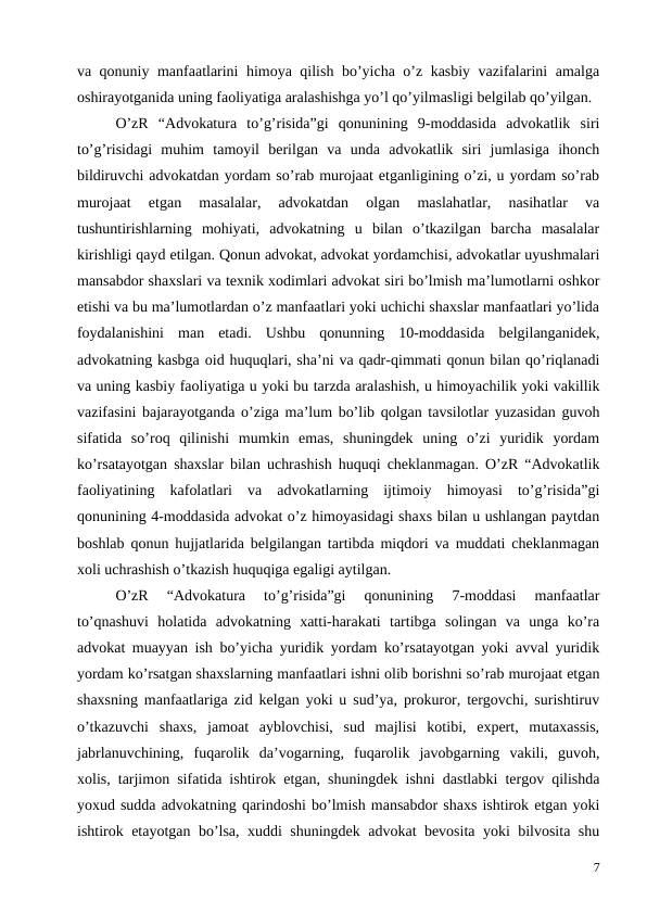 va qonuniy manfaatlarini himoya qilish bo’yicha o’z kasbiy vazifalarini amalga
oshirayotganida uning faoliyatiga aralashishga yo’l qo’yilmasligi belgilab qo’yilgan. 
O’zR  “Advokatura  to’g’risida”gi  qonunining  9-moddasida  advokatlik  siri
to’g’risidagi  muhim  tamoyil  berilgan  va  unda  advokatlik  siri  jumlasiga  ihonch
bildiruvchi advokatdan yordam so’rab murojaat etganligining o’zi, u yordam so’rab
murojaat  etgan  masalalar,  advokatdan  olgan  maslahatlar,  nasihatlar  va
tushuntirishlarning  mohiyati,  advokatning  u  bilan  o’tkazilgan  barcha  masalalar
kirishligi qayd etilgan. Qonun advokat, advokat yordamchisi, advokatlar uyushmalari
mansabdor shaxslari va texnik xodimlari advokat siri bo’lmish ma’lumotlarni oshkor
etishi va bu ma’lumotlardan o’z manfaatlari yoki uchichi shaxslar manfaatlari yo’lida
foydalanishini  man  etadi.  Ushbu  qonunning  10-moddasida  belgilanganidek,
advokatning kasbga oid huquqlari, sha’ni va qadr-qimmati qonun bilan qo’riqlanadi
va uning kasbiy faoliyatiga u yoki bu tarzda aralashish, u himoyachilik yoki vakillik
vazifasini bajarayotganda o’ziga ma’lum bo’lib qolgan tavsilotlar yuzasidan guvoh
sifatida  so’roq  qilinishi  mumkin  emas,  shuningdek  uning  o’zi  yuridik  yordam
ko’rsatayotgan shaxslar bilan uchrashish huquqi cheklanmagan. O’zR “Advokatlik
faoliyatining  kafolatlari  va  advokatlarning  ijtimoiy  himoyasi  to’g’risida”gi
qonunining 4-moddasida advokat o’z himoyasidagi shaxs bilan u ushlangan paytdan
boshlab qonun hujjatlarida belgilangan tartibda miqdori va muddati cheklanmagan
xoli uchrashish o’tkazish huquqiga egaligi aytilgan. 
O’zR  “Advokatura  to’g’risida”gi  qonunining  7-moddasi  manfaatlar
to’qnashuvi  holatida  advokatning  xatti-harakati  tartibga  solingan  va  unga  ko’ra
advokat muayyan ish bo’yicha yuridik yordam ko’rsatayotgan yoki avval yuridik
yordam ko’rsatgan shaxslarning manfaatlari ishni olib borishni so’rab murojaat etgan
shaxsning manfaatlariga zid kelgan yoki u sud’ya, prokuror, tergovchi, surishtiruv
o’tkazuvchi  shaxs,  jamoat  ayblovchisi,  sud  majlisi  kotibi,  expert,  mutaxassis,
jabrlanuvchining,  fuqarolik  da’vogarning,  fuqarolik  javobgarning  vakili,  guvoh,
xolis, tarjimon sifatida ishtirok etgan, shuningdek ishni dastlabki tergov qilishda
yoxud sudda advokatning qarindoshi bo’lmish mansabdor shaxs ishtirok etgan yoki
ishtirok etayotgan bo’lsa, xuddi shuningdek advokat bevosita yoki bilvosita shu
7
