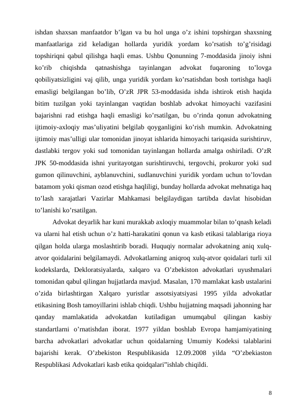 ishdan shaxsan manfaatdor b’lgan va bu hol unga o’z ishini topshirgan shaxsning
manfaatlariga  zid  keladigan  hollarda  yuridik  yordam  ko’rsatish  to’g’risidagi
topshiriqni qabul qilishga haqli emas. Ushbu Qonunning 7-moddasida jinoiy ishni
ko’rib  chiqishda  qatnashishga  tayinlangan  advokat  fuqaroning  to’lovga
qobiliyatsizligini vaj qilib, unga yuridik yordam ko’rsatishdan bosh tortishga haqli
emasligi belgilangan bo’lib, O’zR JPR 53-moddasida ishda ishtirok etish haqida
bitim  tuzilgan  yoki  tayinlangan  vaqtidan  boshlab  advokat  himoyachi  vazifasini
bajarishni rad etishga haqli emasligi ko’rsatilgan, bu o’rinda qonun advokatning
ijtimoiy-axloqiy mas’uliyatini belgilab qoyganligini ko’rish mumkin. Advokatning
ijtimoiy mas’ulligi ular tomonidan jinoyat ishlarida himoyachi tariqasida surishtiruv,
dastlabki tergov yoki sud tomonidan tayinlangan hollarda amalga oshiriladi. O’zR
JPK 50-moddasida ishni yuritayotgan surishtiruvchi, tergovchi, prokuror yoki sud
gumon qilinuvchini, ayblanuvchini, sudlanuvchini yuridik yordam uchun to’lovdan
batamom yoki qisman ozod etishga haqliligi, bunday hollarda advokat mehnatiga haq
to’lash  xarajatlari  Vazirlar  Mahkamasi  belgilaydigan  tartibda  davlat  hisobidan
to’lanishi ko’rsatilgan.
Advokat deyarlik har kuni murakkab axloqiy muammolar bilan to’qnash keladi
va ularni hal etish uchun o’z hatti-harakatini qonun va kasb etikasi talablariga rioya
qilgan holda ularga moslashtirib boradi. Huquqiy normalar advokatning aniq xulq-
atvor qoidalarini belgilamaydi. Advokatlarning aniqroq xulq-atvor qoidalari turli xil
kodekslarda,  Dekloratsiyalarda,  xalqaro  va  O’zbekiston  advokatlari  uyushmalari
tomonidan qabul qilingan hujjatlarda mavjud. Masalan, 170 mamlakat kasb ustalarini
o’zida  birlashtirgan  Xalqaro  yuristlar  assotsiyatsiyasi  1995  yilda  advokatlar
etikasining Bosh tamoyillarini ishlab chiqdi. Ushbu hujjatning maqsadi jahonning har
qanday  mamlakatida  advokatdan  kutiladigan  umumqabul  qilingan  kasbiy
standartlarni  o’rnatishdan  iborat.  1977  yildan  boshlab  Evropa  hamjamiyatining
barcha  advokatlari  advokatlar  uchun  qoidalarning  Umumiy  Kodeksi  talablarini
bajarishi  kerak.  O’zbekiston  Respublikasida  12.09.2008  yilda “O’zbekiaston
Respublikasi Advokatlari kasb etika qoidqalari”ishlab chiqildi.
8
