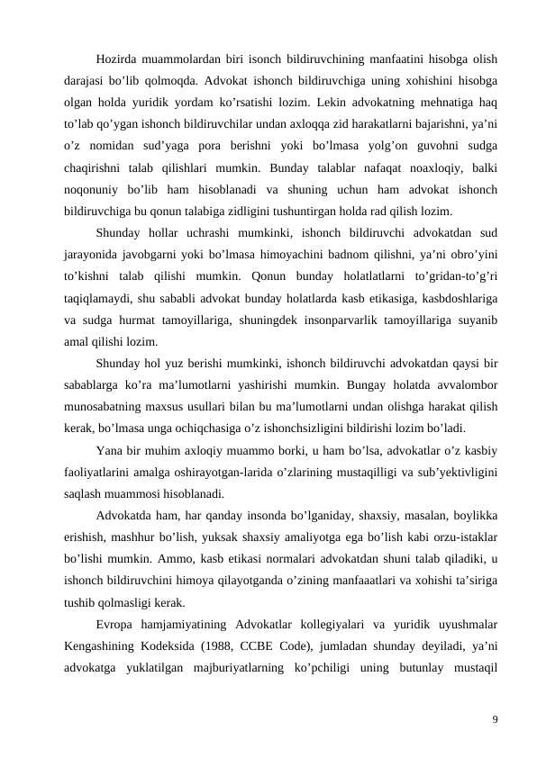 Hozirda muammolardan biri isonch bildiruvchining manfaatini hisobga olish
darajasi bo’lib qolmoqda. Advokat ishonch bildiruvchiga uning xohishini hisobga
olgan holda yuridik yordam ko’rsatishi lozim. Lekin advokatning mehnatiga haq
to’lab qo’ygan ishonch bildiruvchilar undan axloqqa zid harakatlarni bajarishni, ya’ni
o’z  nomidan  sud’yaga  pora  berishni  yoki  bo’lmasa  yolg’on  guvohni  sudga
chaqirishni  talab  qilishlari  mumkin.  Bunday  talablar  nafaqat  noaxloqiy,  balki
noqonuniy  bo’lib  ham  hisoblanadi  va  shuning  uchun  ham  advokat  ishonch
bildiruvchiga bu qonun talabiga zidligini tushuntirgan holda rad qilish lozim.
Shunday  hollar  uchrashi  mumkinki,  ishonch  bildiruvchi  advokatdan  sud
jarayonida javobgarni yoki bo’lmasa himoyachini badnom qilishni, ya’ni obro’yini
to’kishni  talab  qilishi  mumkin.  Qonun  bunday  holatlatlarni  to’gridan-to’g’ri
taqiqlamaydi, shu sababli advokat bunday holatlarda kasb etikasiga, kasbdoshlariga
va sudga  hurmat  tamoyillariga, shuningdek insonparvarlik tamoyillariga suyanib
amal qilishi lozim. 
Shunday hol yuz berishi mumkinki, ishonch bildiruvchi advokatdan qaysi bir
sabablarga  ko’ra  ma’lumotlarni  yashirishi  mumkin.  Bungay  holatda  avvalombor
munosabatning maxsus usullari bilan bu ma’lumotlarni undan olishga harakat qilish
kerak, bo’lmasa unga ochiqchasiga o’z ishonchsizligini bildirishi lozim bo’ladi.
Yana bir muhim axloqiy muammo borki, u ham bo’lsa, advokatlar o’z kasbiy
faoliyatlarini amalga oshirayotgan-larida o’zlarining mustaqilligi va sub’yektivligini
saqlash muammosi hisoblanadi. 
Advokatda ham, har qanday insonda bo’lganiday, shaxsiy, masalan, boylikka
erishish, mashhur bo’lish, yuksak shaxsiy amaliyotga ega bo’lish kabi orzu-istaklar
bo’lishi mumkin. Ammo, kasb etikasi normalari advokatdan shuni talab qiladiki, u
ishonch bildiruvchini himoya qilayotganda o’zining manfaaatlari va xohishi ta’siriga
tushib qolmasligi kerak. 
Evropa  hamjamiyatining  Advokatlar  kollegiyalari  va  yuridik  uyushmalar
Kengashining Kodeksida (1988,  ССВЕ Code), jumladan shunday deyiladi, ya’ni
advokatga  yuklatilgan  majburiyatlarning  ko’pchiligi  uning  butunlay  mustaqil
9
