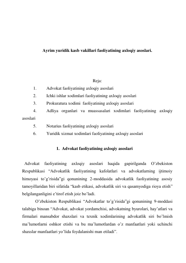  
 
 
 
Ayrim yuridik kasb vakillari faoliyatining axloqiy asoslari. 
 
 
 
Reja: 
1. 
Advokat faoliyatining axloqiy asoslari 
2. 
Ichki ishlar xodimlari faoliyatining axloqiy asoslari 
3. 
Prokuratura xodimi  faoliyatining axloqiy asoslari 
4. 
Adliya organlari va muassasalari xodimlari faoliyatining axloqiy 
asoslari 
5. 
Notarius faoliyatining axloqiy asoslari 
6. 
Yuridik xizmat xodimlari faoliyatining axloqiy asoslari 
 
1. Advokat faoliyatining axloqiy asoslari 
 
 Advokat 
faoliyatining 
axloqiy 
asoslari 
haqida 
gapirilganda 
O’zbekiston 
Respublikasi “Advokatlik faoliyatining kafolatlari va advokatlarning ijtimoiy 
himoyasi to’g’risida”gi qonunining 2-moddasida advokatlik faoliyatining asosiy 
tamoyillaridan biri sifatida “kasb etikasi, advokatlik siri va qasamyodiga rioya etish” 
belgilanganligini e’tirof etish joiz bo’ladi.  
O’zbekiston Respublikasi “Advokatlar to’g’risida”gi qonunining 9-moddasi 
talabiga binoan “Advokat, advokat yordamchisi, advokatning byurolari, hay’atlari va 
firmalari mansabdor shaxslari va texnik xodimlarining advokatlik siri bo’lmish 
ma’lumotlarni oshkor etishi va bu ma’lumotlardan o’z manfaatlari yoki uchinchi 
shaxslar manfaatlari yo’lida foydalanishi man etiladi”. 
