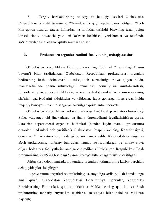 5. 
Tergov harakatlarining axloqiy va huquqiy asoslari O‘zbekiston 
Respublikasi Konstitutsiyasining 27-moddasida quyidagicha bayon etilgan: “hech 
kim qonun nazarda tutgan hollardan va tartibdan tashkdri birovning turar joyiga 
kirishi, tintuv o‘tkazishi yoki uni ko‘zdan kechirishi, yozishmalar va telefonda 
so‘zlashuvlar sirini oshkor qilishi mumkin emas”. 
 
3. 
Prokuratura organlari xodimi  faoliyatining axloqiy asoslari 
 
O’zbekiston Respublikasi Bosh prokurorining 2005 yil 7 apreldagi 45-son 
buyrug’i bilan tasdiqlangan O’zbekiston Respublikasi prokuraturasi organlari 
hodimining kasb odobnomasi - axloq-odob normalariga rioya qilgan holda, 
mamlakatimizda qonun ustuvorligini ta'minlash, qonuniylikni mustahkamlash, 
fuqarolarning huquq va erkinliklarini, jamiyat va davlat manfaatlarini, inson va uning 
sha'nini, qadriyatlarini sidqidildan va vijdonan, faqat qonunga rioya etgan holda 
huquqiy himoyasini ta'minlashga yo’naltirilgan qoidalardan iboratdir. 
O’zbekiston Respublikasi prokuraturasi organlari, Bosh prokuratura huzuridagi 
Soliq, valyutaga oid jinoyatlarga va jinoiy daromadlarni legallashtirishga qarshi 
kurashish departamenti organlari hodimlari (bundan keyin matnda prokuratura 
organlari hodimlari deb yuritiladi) O’zbekiston Respublikasining Konstitutsiyasi, 
qonunlar, “Prokuratura to’g’risida”gi qonun hamda ushbu Kasb odobnomasiga va 
Bosh prokurorning rahbariy buyruqlari hamda ko’rsatmalariga og’ishmay rioya 
qilgan holda o’z faoliyatlarini amalga oshiradilar. (O’zbekiston Respublikasi Bosh 
prokurorining 22.05.2006 yildagi 58-son buyrug’i bilan o’zgartirishlar kiritilgan) 
Ushbu kasb odobnomasida prokuratura organlari hodimlarining kasbiy burchlari 
deb quyidagilar  belgilngan:  
 - prokuratura organlari hodimlarining qasamyodiga sodiq bo’lish hamda unga 
amal qilish, O’zbekiston Respublikasi Konstitutsiya, qonunlar, Respublika 
Prezidentining Farmonlari, qarorlari, Vazirlar Mahkamasining qarorlari va Bosh 
prokurorning rahbariy buyruqlari talablarini mas'uliyat bilan halol va vijdonan 
bajarish; 
