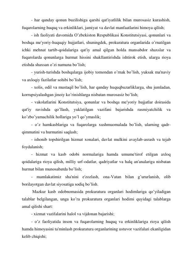 - har qanday qonun buzilishiga qarshi qat'iyatlilik bilan murosasiz kurashish, 
fuqarolarning huquq va erkinliklari, jamiyat va davlat manfaatlarini himoya qilish; 
- ish faoliyati davomida O’zbekiston Respublikasi Konstitutsiyasi, qonunlari va 
boshqa me'yoriy-huquqiy hujjatlari, shuningdek, prokuratura organlarida o’rnatilgan 
ichki mehnat tartib-qoidalariga qat'iy amal qilgan holda mansabdor shaxslar va 
fuqarolarda qonunlarga hurmat hissini shakllantirishda ishtirok etish, ularga rioya 
etishda shaxsan o’zi namuna bo’lish; 
- yurish-turishda boshqalarga ijobiy tomondan o’rnak bo’lish, yuksak ma'naviy 
va axloqiy fazilatlar sohibi bo’lish;  
- xolis, odil va mustaqil bo’lish, har qanday huquqbuzarliklarga, shu jumladan, 
korrupsiyalashgan jinoiy ko’rinishlarga nisbatan murosasiz bo’lish; 
- vakolatlarini Konstitutsiya, qonunlar va boshqa me'yoriy hujjatlar doirasida 
qat'iy ravishda qo’llash, yuklatilgan vazifani bajarishda rasmiyatchilik va 
ko’zbo’yamachilik hollariga yo’l qo’ymaslik;  
- o’z hamkasblariga va fuqarolarga xushmuomalada bo’lish, ularning qadr-
qimmatini va hurmatini saqlash; 
- ishonib topshirilgan hizmat xonalari, davlat mulkini avaylab-asrash va tejab 
foydalanish; 
- hizmat va kasb odobi normalariga hamda umume'tirof etilgan axloq 
qoidalariga rioya qilish, milliy urf-odatlar, qadriyatlar va halq an'analariga nisbatan 
hurmat bilan munosabatda bo’lish; 
- mamlakatimiz sha'nini e'zozlash, ona-Vatan bilan g’ururlanish, olib 
borilayotgan davlat siyosatiga sodiq bo’lish. 
 Mazkur kasb odobnomasida prokuratura organlari hodimlariga qo’yiladigan 
talablar belgilangan, unga ko’ra prokuratura organlari hodimi quyidagi talablarga 
amal qilishi shart:  
- xizmat vazifalarini halol va vijdonan bajarishi; 
- o’z faoliyatida inson va fuqarolarning huquq va erkinliklariga rioya qilish 
hamda himoyasini ta'minlash prokuratura organlarining ustuvor vazifalari ekanligidan 
kelib chiqishi;  
