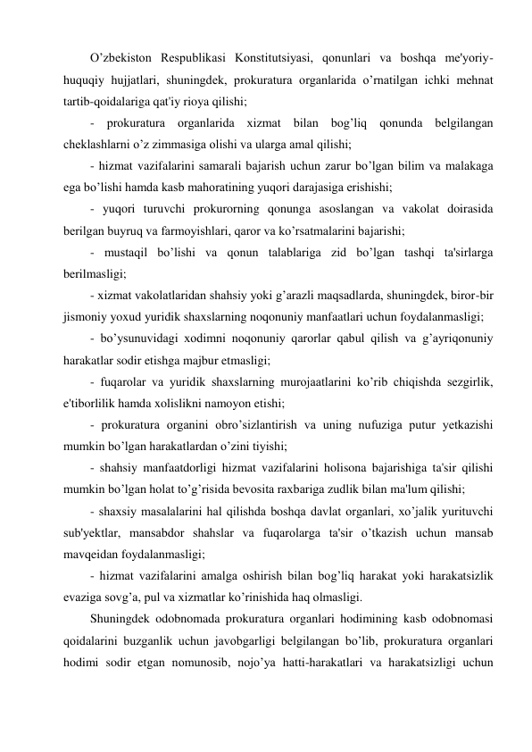 O’zbekiston Respublikasi Konstitutsiyasi, qonunlari va boshqa me'yoriy-
huquqiy hujjatlari, shuningdek, prokuratura organlarida o’rnatilgan ichki mehnat 
tartib-qoidalariga qat'iy rioya qilishi; 
- prokuratura organlarida xizmat bilan bog’liq qonunda belgilangan 
cheklashlarni o’z zimmasiga olishi va ularga amal qilishi; 
- hizmat vazifalarini samarali bajarish uchun zarur bo’lgan bilim va malakaga 
ega bo’lishi hamda kasb mahoratining yuqori darajasiga erishishi; 
- yuqori turuvchi prokurorning qonunga asoslangan va vakolat doirasida 
berilgan buyruq va farmoyishlari, qaror va ko’rsatmalarini bajarishi; 
- mustaqil bo’lishi va qonun talablariga zid bo’lgan tashqi ta'sirlarga 
berilmasligi; 
- xizmat vakolatlaridan shahsiy yoki g’arazli maqsadlarda, shuningdek, biror-bir 
jismoniy yoxud yuridik shaxslarning noqonuniy manfaatlari uchun foydalanmasligi; 
- bo’ysunuvidagi xodimni noqonuniy qarorlar qabul qilish va g’ayriqonuniy 
harakatlar sodir etishga majbur etmasligi; 
- fuqarolar va yuridik shaxslarning murojaatlarini ko’rib chiqishda sezgirlik, 
e'tiborlilik hamda xolislikni namoyon etishi;  
- prokuratura organini obro’sizlantirish va uning nufuziga putur yetkazishi  
mumkin bo’lgan harakatlardan o’zini tiyishi; 
- shahsiy manfaatdorligi hizmat vazifalarini holisona bajarishiga ta'sir qilishi 
mumkin bo’lgan holat to’g’risida bevosita raxbariga zudlik bilan ma'lum qilishi; 
- shaxsiy masalalarini hal qilishda boshqa davlat organlari, xo’jalik yurituvchi 
sub'yektlar, mansabdor shahslar va fuqarolarga ta'sir o’tkazish uchun mansab 
mavqeidan foydalanmasligi; 
- hizmat vazifalarini amalga oshirish bilan bog’liq harakat yoki harakatsizlik 
evaziga sovg’a, pul va xizmatlar ko’rinishida haq olmasligi.  
Shuningdek odobnomada prokuratura organlari hodimining kasb odobnomasi 
qoidalarini buzganlik uchun javobgarligi belgilangan bo’lib, prokuratura organlari 
hodimi sodir etgan nomunosib, nojo’ya hatti-harakatlari va harakatsizligi uchun 
