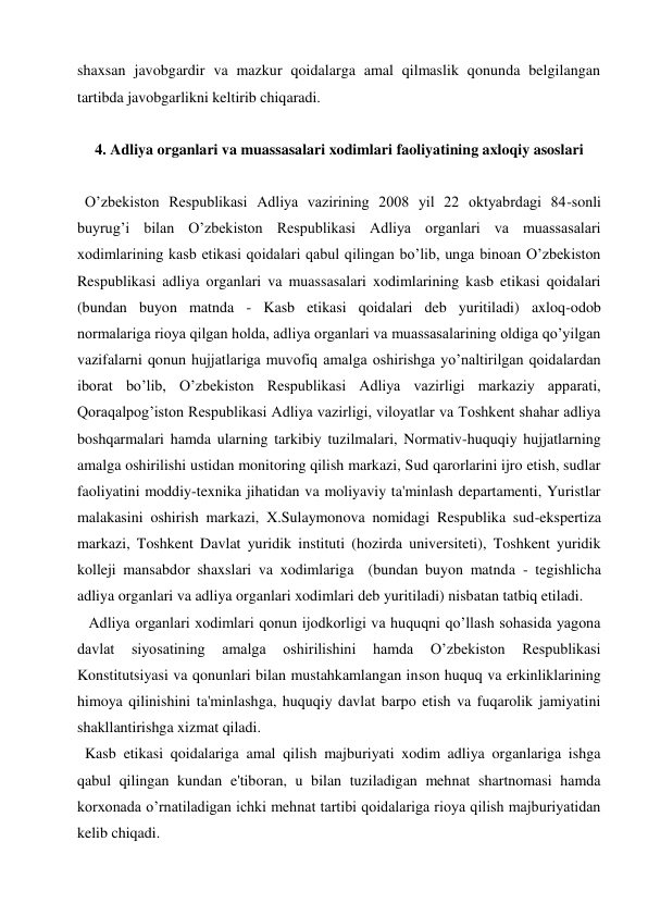 shaxsan javobgardir va mazkur qoidalarga amal qilmaslik qonunda belgilangan 
tartibda javobgarlikni keltirib chiqaradi. 
                
4. Adliya organlari va muassasalari xodimlari faoliyatining axloqiy asoslari 
 
 O’zbekiston Respublikasi Adliya vazirining 2008 yil 22 oktyabrdagi 84-sonli 
buyrug’i bilan O’zbekiston Respublikasi Adliya organlari va muassasalari 
xodimlarining kasb etikasi qoidalari qabul qilingan bo’lib, unga binoan O’zbekiston 
Respublikasi adliya organlari va muassasalari xodimlarining kasb etikasi qoidalari  
(bundan buyon matnda - Kasb etikasi qoidalari deb yuritiladi) axloq-odob 
normalariga rioya qilgan holda, adliya organlari va muassasalarining oldiga qo’yilgan 
vazifalarni qonun hujjatlariga muvofiq amalga oshirishga yo’naltirilgan qoidalardan 
iborat bo’lib, O’zbekiston Respublikasi Adliya vazirligi markaziy apparati, 
Qoraqalpog’iston Respublikasi Adliya vazirligi, viloyatlar va Toshkent shahar adliya 
boshqarmalari hamda ularning tarkibiy tuzilmalari, Normativ-huquqiy hujjatlarning 
amalga oshirilishi ustidan monitoring qilish markazi, Sud qarorlarini ijro etish, sudlar 
faoliyatini moddiy-texnika jihatidan va moliyaviy ta'minlash departamenti, Yuristlar 
malakasini oshirish markazi, X.Sulaymonova nomidagi Respublika sud-ekspertiza 
markazi, Toshkent Davlat yuridik instituti (hozirda universiteti), Toshkent yuridik 
kolleji mansabdor shaxslari va xodimlariga  (bundan buyon matnda - tegishlicha 
adliya organlari va adliya organlari xodimlari deb yuritiladi) nisbatan tatbiq etiladi. 
  Adliya organlari xodimlari qonun ijodkorligi va huquqni qo’llash sohasida yagona 
davlat 
siyosatining 
amalga 
oshirilishini 
hamda 
O’zbekiston 
Respublikasi 
Konstitutsiyasi va qonunlari bilan mustahkamlangan inson huquq va erkinliklarining 
himoya qilinishini ta'minlashga, huquqiy davlat barpo etish va fuqarolik jamiyatini 
shakllantirishga xizmat qiladi.  
 Kasb etikasi qoidalariga amal qilish majburiyati xodim adliya organlariga ishga 
qabul qilingan kundan e'tiboran, u bilan tuziladigan mehnat shartnomasi hamda 
korxonada o’rnatiladigan ichki mehnat tartibi qoidalariga rioya qilish majburiyatidan 
kelib chiqadi.  
