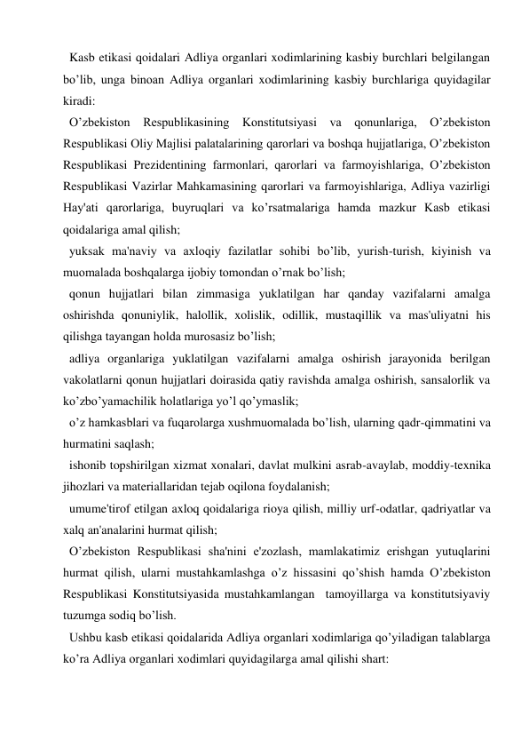  Kasb etikasi qoidalari Adliya organlari xodimlarining kasbiy burchlari belgilangan 
bo’lib, unga binoan Adliya organlari xodimlarining kasbiy burchlariga quyidagilar 
kiradi: 
 O’zbekiston Respublikasining Konstitutsiyasi va qonunlariga, O’zbekiston 
Respublikasi Oliy Majlisi palatalarining qarorlari va boshqa hujjatlariga, O’zbekiston 
Respublikasi Prezidentining farmonlari, qarorlari va farmoyishlariga, O’zbekiston 
Respublikasi Vazirlar Mahkamasining qarorlari va farmoyishlariga, Adliya vazirligi 
Hay'ati qarorlariga, buyruqlari va ko’rsatmalariga hamda mazkur Kasb etikasi 
qoidalariga amal qilish; 
 yuksak ma'naviy va axloqiy fazilatlar sohibi bo’lib, yurish-turish, kiyinish va 
muomalada boshqalarga ijobiy tomondan o’rnak bo’lish; 
 qonun hujjatlari bilan zimmasiga yuklatilgan har qanday vazifalarni amalga 
oshirishda qonuniylik, halollik, xolislik, odillik, mustaqillik va mas'uliyatni his 
qilishga tayangan holda murosasiz bo’lish; 
 adliya organlariga yuklatilgan vazifalarni amalga oshirish jarayonida berilgan 
vakolatlarni qonun hujjatlari doirasida qatiy ravishda amalga oshirish, sansalorlik va 
ko’zbo’yamachilik holatlariga yo’l qo’ymaslik; 
 o’z hamkasblari va fuqarolarga xushmuomalada bo’lish, ularning qadr-qimmatini va 
hurmatini saqlash; 
 ishonib topshirilgan xizmat xonalari, davlat mulkini asrab-avaylab, moddiy-texnika 
jihozlari va materiallaridan tejab oqilona foydalanish; 
 umume'tirof etilgan axloq qoidalariga rioya qilish, milliy urf-odatlar, qadriyatlar va 
xalq an'analarini hurmat qilish; 
 O’zbekiston Respublikasi sha'nini e'zozlash, mamlakatimiz erishgan yutuqlarini 
hurmat qilish, ularni mustahkamlashga o’z hissasini qo’shish hamda O’zbekiston 
Respublikasi Konstitutsiyasida mustahkamlangan  tamoyillarga va konstitutsiyaviy 
tuzumga sodiq bo’lish. 
  Ushbu kasb etikasi qoidalarida Adliya organlari xodimlariga qo’yiladigan talablarga 
ko’ra Adliya organlari xodimlari quyidagilarga amal qilishi shart: 
