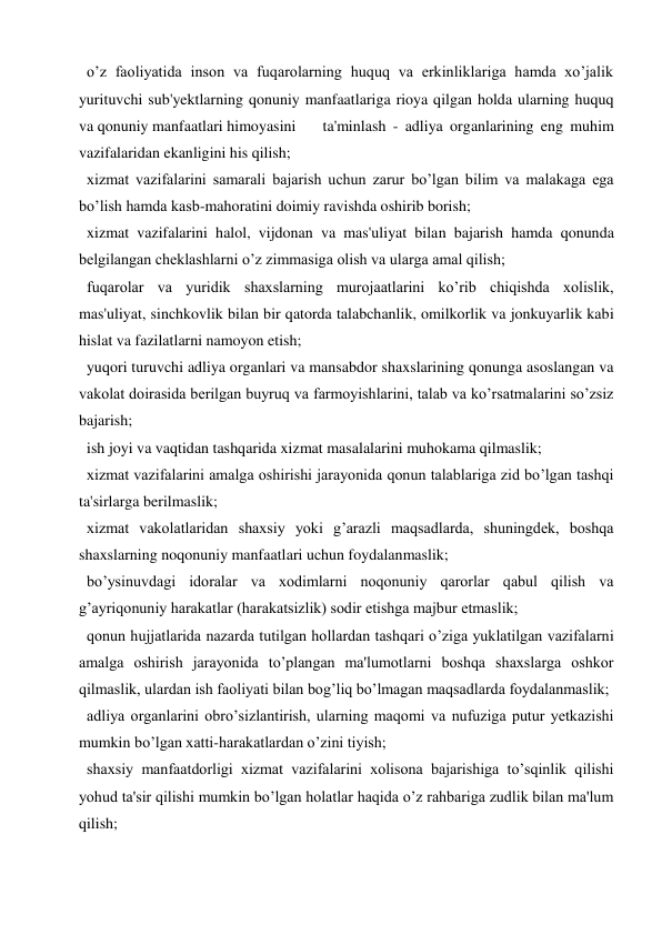  o’z faoliyatida inson va fuqarolarning huquq va erkinliklariga hamda xo’jalik 
yurituvchi sub'yektlarning qonuniy manfaatlariga rioya qilgan holda ularning huquq 
va qonuniy manfaatlari himoyasini  
ta'minlash - adliya organlarining eng muhim 
vazifalaridan ekanligini his qilish; 
 xizmat vazifalarini samarali bajarish uchun zarur bo’lgan bilim va malakaga ega 
bo’lish hamda kasb-mahoratini doimiy ravishda oshirib borish; 
 xizmat vazifalarini halol, vijdonan va mas'uliyat bilan bajarish hamda qonunda 
belgilangan cheklashlarni o’z zimmasiga olish va ularga amal qilish; 
 fuqarolar va yuridik shaxslarning murojaatlarini ko’rib chiqishda xolislik, 
mas'uliyat, sinchkovlik bilan bir qatorda talabchanlik, omilkorlik va jonkuyarlik kabi 
hislat va fazilatlarni namoyon etish; 
 yuqori turuvchi adliya organlari va mansabdor shaxslarining qonunga asoslangan va 
vakolat doirasida berilgan buyruq va farmoyishlarini, talab va ko’rsatmalarini so’zsiz 
bajarish; 
 ish joyi va vaqtidan tashqarida xizmat masalalarini muhokama qilmaslik; 
 xizmat vazifalarini amalga oshirishi jarayonida qonun talablariga zid bo’lgan tashqi 
ta'sirlarga berilmaslik; 
 xizmat vakolatlaridan shaxsiy yoki g’arazli maqsadlarda, shuningdek, boshqa 
shaxslarning noqonuniy manfaatlari uchun foydalanmaslik; 
 bo’ysinuvdagi idoralar va xodimlarni noqonuniy qarorlar qabul qilish va 
g’ayriqonuniy harakatlar (harakatsizlik) sodir etishga majbur etmaslik; 
 qonun hujjatlarida nazarda tutilgan hollardan tashqari o’ziga yuklatilgan vazifalarni 
amalga oshirish jarayonida to’plangan ma'lumotlarni boshqa shaxslarga oshkor 
qilmaslik, ulardan ish faoliyati bilan bog’liq bo’lmagan maqsadlarda foydalanmaslik;  
 adliya organlarini obro’sizlantirish, ularning maqomi va nufuziga putur yetkazishi 
mumkin bo’lgan xatti-harakatlardan o’zini tiyish; 
 shaxsiy manfaatdorligi xizmat vazifalarini xolisona bajarishiga to’sqinlik qilishi 
yohud ta'sir qilishi mumkin bo’lgan holatlar haqida o’z rahbariga zudlik bilan ma'lum 
qilish; 
