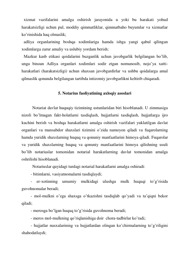  xizmat vazifalarini amalga oshirish jarayonida u yoki bu harakati yohud 
harakatsizligi uchun pul, moddiy qimmatliklar, qimmatbaho buyumlar va xizmatlar 
ko’rinishida haq olmaslik; 
 adliya organlarining boshqa xodimlariga hamda ishga yangi qabul qilingan 
xodimlarga zarur amaliy va uslubiy yordam berish; 
 Mazkur kasb etikasi qoidalarini buzganlik uchun javobgarlik belgilangan bo’lib, 
unga binoan Adliya organlari xodimlari sodir etgan nomunosib, nojo’ya xatti-
harakatlari (harakatsizligi) uchun shaxsan javobgardirlar va ushbu qoidalarga amal 
qilmaslik qonunda belgilangan tartibda intizomiy javobgarlikni keltirib chiqaradi. 
 
5. Notarius faoliyatining axloqiy asoslari 
 
Notariat davlat huquqiy tizimining ustunlaridan biri hisoblanadi. U zimmasiga 
nizoli bo’lmagan fakt-holatlarni tasdiqlash, hujjatlarni tasdiqlash, hujjatlarga ijro 
kuchini berish va boshqa harakatlarni amalga oshirish vazifalari yuklatilgan davlat 
organlari va mansabdor shaxslari tizimini o’zida namoyon qiladi va fuqarolarning 
hamda yuridik shaxslarning huquq va qonuniy manfaatlarini himoya qiladi. Fuqarolar 
va yuridik shaxslarning huquq va qonuniy manfaatlarini himoya qilishning usuli 
bo’lib notariuslar tomonidan notarial harakatlarning davlat tomonidan amalga 
oshrilishi hisoblanadi.  
Notariuslar quyidagi turdagi notarial harakatlarni amalga oshiradi: 
- bitimlarni, vasiyatnomalarni tasdiqlaydi; 
- 
er-xotinning 
umumiy 
mulkidagi 
ulushga 
mulk 
huquqi 
to’g’risida 
guvohnomalar beradi; 
- mol-mulkni o’zga shaxsga o’tkazishni tasdiqlab qo’yadi va ta’qiqni bekor 
qiladi; 
- merosga bo’lgan huquq to’g’risida guvohnoma beradi; 
- meros mol-mulkning qo’riqlanishiga doir  chora-tadbirlar ko’radi; 
- hujjatlar nusxalarining va hujjatlardan olingan ko’chirmalarning to’g’riligini 
shahodatlaydi; 
