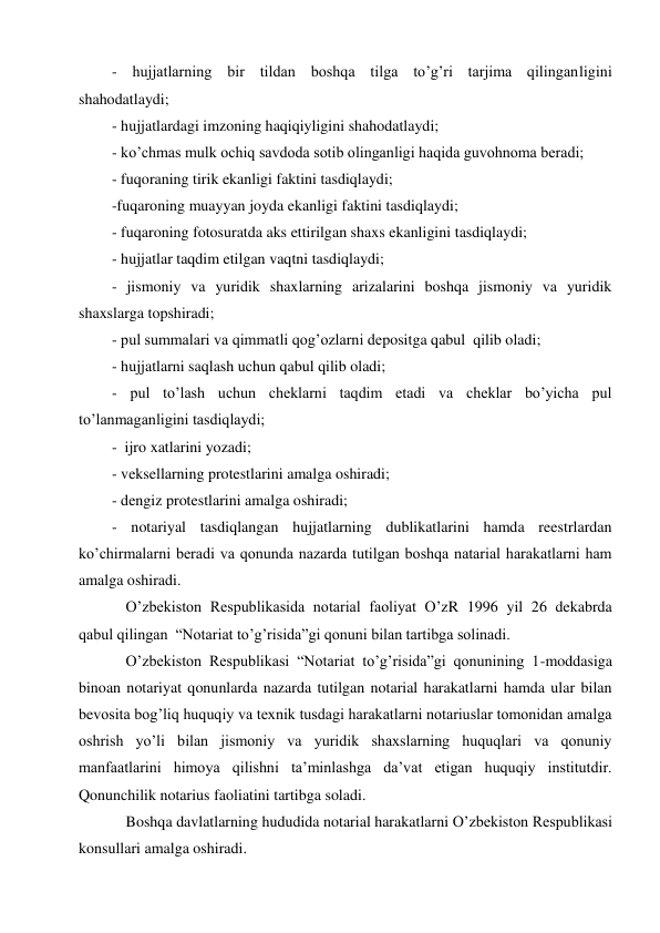 - hujjatlarning bir tildan boshqa tilga to’g’ri tarjima qilinganligini  
shahodatlaydi; 
- hujjatlardagi imzoning haqiqiyligini shahodatlaydi; 
- ko’chmas mulk ochiq savdoda sotib olinganligi haqida guvohnoma beradi; 
- fuqoraning tirik ekanligi faktini tasdiqlaydi; 
-fuqaroning muayyan joyda ekanligi faktini tasdiqlaydi; 
- fuqaroning fotosuratda aks ettirilgan shaxs ekanligini tasdiqlaydi;  
- hujjatlar taqdim etilgan vaqtni tasdiqlaydi; 
- jismoniy va yuridik shaxlarning arizalarini boshqa jismoniy va yuridik 
shaxslarga topshiradi;  
- pul summalari va qimmatli qog’ozlarni depositga qabul  qilib oladi; 
- hujjatlarni saqlash uchun qabul qilib oladi;  
- pul to’lash uchun cheklarni taqdim etadi va cheklar bo’yicha pul 
to’lanmaganligini tasdiqlaydi; 
-  ijro xatlarini yozadi;  
- veksellarning protestlarini amalga oshiradi;  
- dengiz protestlarini amalga oshiradi;  
- notariyal tasdiqlangan hujjatlarning dublikatlarini hamda reestrlardan 
ko’chirmalarni beradi va qonunda nazarda tutilgan boshqa natarial harakatlarni ham 
amalga oshiradi.  
O’zbekiston Respublikasida notarial faoliyat O’zR 1996 yil 26 dekabrda 
qabul qilingan  “Notariat to’g’risida”gi qonuni bilan tartibga solinadi.  
O’zbekiston Respublikasi “Notariat to’g’risida”gi qonunining 1-moddasiga 
binoan notariyat qonunlarda nazarda tutilgan notarial harakatlarni hamda ular bilan 
bevosita bog’liq huquqiy va texnik tusdagi harakatlarni notariuslar tomonidan amalga 
oshrish yo’li bilan jismoniy va yuridik shaxslarning huquqlari va qonuniy 
manfaatlarini himoya qilishni ta’minlashga da’vat etigan huquqiy institutdir. 
Qonunchilik notarius faoliatini tartibga soladi.  
Boshqa davlatlarning hududida notarial harakatlarni O’zbekiston Respublikasi 
konsullari amalga oshiradi.  

