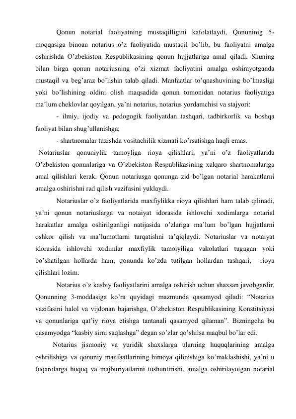 Qonun notarial faoliyatning mustaqilligini kafolatlaydi, Qonuninig 5-
moqqasiga binoan notarius o’z faoliyatida mustaqil bo’lib, bu faoliyatni amalga 
oshirishda O’zbekiston Respublikasining qonun hujjatlariga amal qiladi. Shuning 
bilan birga qonun notariusning o’zi xizmat faoliyatini amalga oshirayotganda 
mustaqil va beg’araz bo’lishin talab qiladi. Manfaatlar to’qnashuvining bo’lmasligi 
yoki bo’lishining oldini olish maqsadida qonun tomonidan notarius faoliyatiga 
ma’lum cheklovlar qoyilgan, ya’ni notarius, notarius yordamchisi va stajyori:  
- ilmiy, ijodiy va pedogogik faoliyatdan tashqari, tadbirkorlik va boshqa 
faoliyat bilan shug’ullanishga;  
- shartnomalar tuzishda vositachilik xizmati ko’rsatishga haqli emas.  
  Notariuslar qonuniylik tamoyliga rioya qilishlari, ya’ni o’z faoliyatlarida 
O’zbekiston qonunlariga va O’zbekiston Respublikasining xalqaro shartnomalariga 
amal qilishlari kerak. Qonun notariusga qonunga zid bo’lgan notarial harakatlarni 
amalga oshirishni rad qilish vazifasini yuklaydi. 
Notariuslar o’z faoliyatlarida maxfiylikka rioya qilishlari ham talab qilinadi, 
ya’ni qonun notariuslarga va notaiyat idorasida ishlovchi xodimlarga notarial 
harakatlar amalga oshirilganligi natijasida o’zlariga ma’lum bo’lgan hujjatlarni 
oshkor qilish va ma’lumotlarni tarqatishni ta’qiqlaydi. Notariuslar va notaiyat 
idorasida ishlovchi xodimlar maxfiylik tamoiyiliga vakolatlari tugagan yoki 
bo’shatilgan hollarda ham, qonunda ko’zda tutilgan hollardan tashqari,  rioya 
qilishlari lozim.  
Notarius o’z kasbiy faoliyatlarini amalga oshirish uchun shaxsan javobgardir. 
Qonunning 3-moddasiga ko’ra quyidagi mazmunda qasamyod qiladi: “Notarius 
vazifasini halol va vijdonan bajarishga, O’zbekiston Respublikasining Konstitsiyasi 
va qonunlariga qat’iy rioya etishga tantanali qasamyod qilaman”. Bizningcha bu 
qasamyodga “kasbiy sirni saqlashga” degan so’zlar qo’shilsa maqbul bo’lar edi. 
Notarius jismoniy va yuridik shaxslarga ularning huquqlarining amalga 
oshrilishiga va qonuniy manfaatlarining himoya qilinishiga ko’maklashishi, ya’ni u 
fuqarolarga huquq va majburiyatlarini tushuntirishi, amalga oshirilayotgan notarial 
