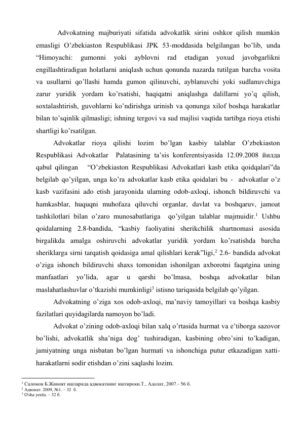 Advokatning majburiyati sifatida advokatlik sirini oshkor qilish mumkin 
emasligi O’zbekiaston Respublikasi JPK 53-moddasida belgilangan bo’lib, unda 
“Himoyachi: 
gumonni 
yoki 
ayblovni 
rad 
etadigan 
yoxud 
javobgarlikni 
engillashtiradigan holatlarni aniqlash uchun qonunda nazarda tutilgan barcha vosita 
va usullarni qo’llashi hamda gumon qilinuvchi, ayblanuvchi yoki sudlanuvchiga 
zarur yuridik yordam ko’rsatishi, haqiqatni aniqlashga dalillarni yo’q qilish, 
soxtalashtirish, guvohlarni ko’ndirishga urinish va qonunga xilof boshqa harakatlar 
bilan to’sqinlik qilmasligi; ishning tergovi va sud majlisi vaqtida tartibga rioya etishi 
shartligi ko’rsatilgan.  
Advokatlar rioya qilishi lozim bo’lgan kasbiy talablar O’zbekiaston 
Respublikasi Advokatlar  Palatasining ta’sis konferentsiyasida 12.09.2008 йилда 
qabul qilingan   “O’zbekiaston Respublikasi Advokatlari kasb etika qoidqalari”da 
belgilab qo’yilgan, unga ko’ra advokatlar kasb etika qoidalari bu -  advokatlar o’z 
kasb vazifasini ado etish jarayonida ularning odob-axloqi, ishonch bildiruvchi va 
hamkasblar, huquqni muhofaza qiluvchi organlar, davlat va boshqaruv, jamoat 
tashkilotlari bilan o’zaro munosabatlariga  qo’yilgan talablar majmuidir.1 Ushbu 
qoidalarning 2.8-bandida, “kasbiy faoliyatini sherikchilik shartnomasi asosida 
birgalikda amalga oshiruvchi advokatlar yuridik yordam ko’rsatishda barcha 
sheriklarga sirni tarqatish qoidasiga amal qilishlari kerak”ligi,2 2.6- bandida advokat 
o’ziga ishonch bildiruvchi shaxs tomonidan ishonilgan axborotni faqatgina uning 
manfaatlari 
yo’lida, 
agar 
u 
qarshi 
bo’lmasa, 
boshqa 
advokatlar 
bilan 
maslahatlashuvlar o’tkazishi mumkinligi3 istisno tariqasida belgilab qo’yilgan. 
Advokatning o’ziga xos odob-axloqi, ma’naviy tamoyillari va boshqa kasbiy 
fazilatlari quyidagilarda namoyon bo’ladi. 
Advokat o’zining odob-axloqi bilan xalq o’rtasida hurmat va e’tiborga sazovor 
bo’lishi, advokatlik sha’niga dog’ tushiradigan, kasbining obro’sini to’kadigan, 
jamiyatning unga nisbatan bo’lgan hurmati va ishonchiga putur etkazadigan xatti-
harakatlarni sodir etishdan o’zini saqlashi lozim.  
                                                           
1 Cаломов Б.Жиноят ишларида адвокатнинг иштироки.Т., Адолат, 2007.- 56 б. 
2 Адвокат. 2009, №1. – 32  б. 
3 O'sha yerda. – 32 б. 
