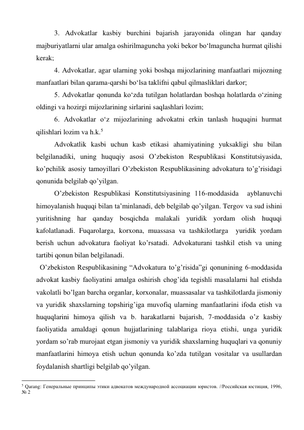 3. Advokatlar kasbiy burchini bajarish jarayonida olingan har qanday 
majburiyatlarni ular amalga oshirilmaguncha yoki bekor bo‘lmaguncha hurmat qilishi 
kerak; 
4. Advokatlar, agar ularning yoki boshqa mijozlarining manfaatlari mijozning 
manfaatlari bilan qarama-qarshi bo‘lsa taklifni qabul qilmasliklari darkor; 
5. Advokatlar qonunda ko‘zda tutilgan holatlardan boshqa holatlarda o‘zining 
oldingi va hozirgi mijozlarining sirlarini saqlashlari lozim; 
6. Advokatlar o‘z mijozlarining advokatni erkin tanlash huquqini hurmat 
qilishlari lozim va h.k.5 
Advokatlik kasbi uchun kasb etikasi ahamiyatining yuksakligi shu bilan 
belgilanadiki, uning huquqiy asosi O’zbekiston Respublikasi Konstitutsiyasida, 
ko’pchilik asosiy tamoyillari O’zbekiston Respublikasining advokatura to’g’risidagi 
qonunida belgilab qo’yilgan. 
O’zbekiston Respublikasi Konstitutsiyasining 116-moddasida  ayblanuvchi 
himoyalanish huquqi bilan ta’minlanadi, deb belgilab qo’yilgan. Tergov va sud ishini 
yuritishning har qanday bosqichda malakali yuridik yordam olish huquqi 
kafolatlanadi. Fuqarolarga, korxona, muassasa va tashkilotlarga  yuridik yordam 
berish uchun advokatura faoliyat ko’rsatadi. Advokaturani tashkil etish va uning 
tartibi qonun bilan belgilanadi. 
  O’zbekiston Respublikasining “Advokatura to’g’risida”gi qonunining 6-moddasida 
advokat kasbiy faoliyatini amalga oshirish chog’ida tegishli masalalarni hal etishda 
vakolatli bo’lgan barcha organlar, korxonalar, muassasalar va tashkilotlarda jismoniy 
va yuridik shaxslarning topshirig’iga muvofiq ularning manfaatlarini ifoda etish va 
huquqlarini himoya qilish va b. harakatlarni bajarish, 7-moddasida o’z kasbiy 
faoliyatida amaldagi qonun hujjatlarining talablariga rioya etishi, unga yuridik 
yordam so’rab murojaat etgan jismoniy va yuridik shaxslarning huquqlari va qonuniy 
manfaatlarini himoya etish uchun qonunda ko’zda tutilgan vositalar va usullardan 
foydalanish shartligi belgilab qo’yilgan.  
                                                           
5 Qarang: Генеральные принципы этики адвокатов международной ассоциации юристов. //Российская юстиция, 1996, 
№ 2 
 
