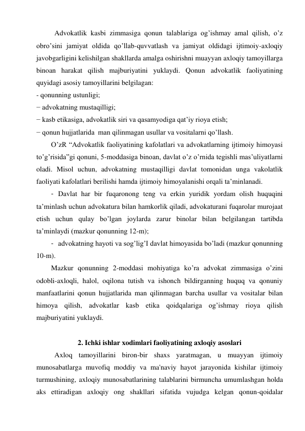 Advokatlik kasbi zimmasiga qonun talablariga og’ishmay amal qilish, o’z 
obro’sini jamiyat oldida qo’llab-quvvatlash va jamiyat oldidagi ijtimoiy-axloqiy 
javobgarligini kelishilgan shakllarda amalga oshirishni muayyan axloqiy tamoyillarga 
binoan harakat qilish majburiyatini yuklaydi. Qonun advokatlik faoliyatining 
quyidagi asosiy tamoyillarini belgilagan: 
- qonunning ustunligi; 
− advokatning mustaqilligi; 
− kasb etikasiga, advokatlik siri va qasamyodiga qat’iy rioya etish; 
− qonun hujjatlarida  man qilinmagan usullar va vositalarni qo’llash. 
O’zR “Advokatlik faoliyatining kafolatlari va advokatlarning ijtimoiy himoyasi 
to’g’risida”gi qonuni, 5-moddasiga binoan, davlat o’z o’rnida tegishli mas’uliyatlarni 
oladi. Misol uchun, advokatning mustaqilligi davlat tomonidan unga vakolatlik 
faoliyati kafolatlari berilishi hamda ijtimoiy himoyalanishi orqali ta’minlanadi.  
- Davlat har bir fuqaronong teng va erkin yuridik yordam olish huquqini 
ta’minlash uchun advokatura bilan hamkorlik qiladi, advokaturani fuqarolar murojaat 
etish uchun qulay bo’lgan joylarda zarur binolar bilan belgilangan tartibda  
ta’minlaydi (mazkur qonunning 12-m); 
- advokatning hayoti va sog’lig’I davlat himoyasida bo’ladi (mazkur qonunning 
10-m). 
Mazkur qonunning 2-moddasi mohiyatiga ko’ra advokat zimmasiga o’zini 
odobli-axloqli, halol, oqilona tutish va ishonch bildirganning huquq va qonuniy 
manfaatlarini qonun hujjatlarida man qilinmagan barcha usullar va vositalar bilan 
himoya qilish, advokatlar kasb etika qoidqalariga og’ishmay rioya qilish  
majburiyatini yuklaydi.    
 
2. Ichki ishlar xodimlari faoliyatining axloqiy asoslari 
Axloq tamoyillarini biron-bir shaxs yaratmagan, u muayyan ijtimoiy 
munosabatlarga muvofiq moddiy va ma'naviy hayot jarayonida kishilar ijtimoiy 
turmushining, axloqiy munosabatlarining talablarini birmuncha umumlashgan holda 
aks ettiradigan axloqiy ong shakllari sifatida vujudga kelgan qonun-qoidalar 
