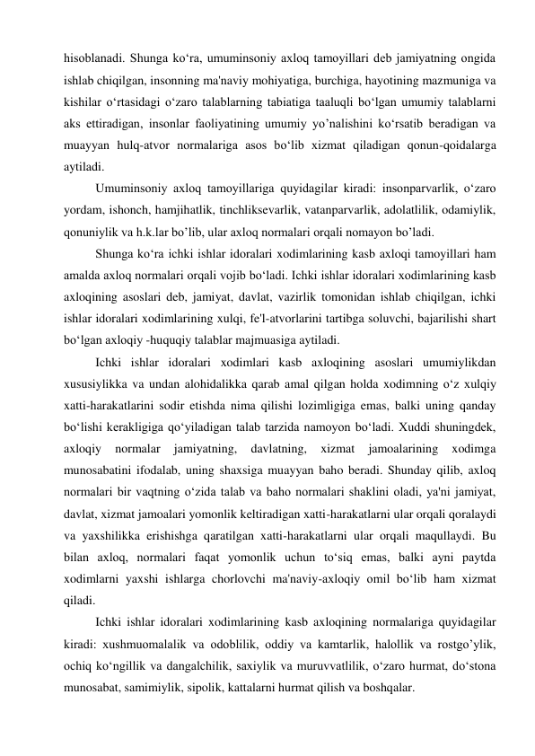 hisoblanadi. Shunga ko‘ra, umuminsoniy axloq tamoyillari deb jamiyatning ongida 
ishlab chiqilgan, insonning ma'naviy mohiyatiga, burchiga, hayotining mazmuniga va 
kishilar o‘rtasidagi o‘zaro talablarning tabiatiga taaluqli bo‘lgan umumiy talablarni 
aks ettiradigan, insonlar faoliyatining umumiy yo’nalishini ko‘rsatib beradigan va 
muayyan hulq-atvor normalariga asos bo‘lib xizmat qiladigan qonun-qoidalarga 
aytiladi. 
Umuminsoniy axloq tamoyillariga quyidagilar kiradi: insonparvarlik, o‘zaro 
yordam, ishonch, hamjihatlik, tinchliksevarlik, vatanparvarlik, adolatlilik, odamiylik, 
qonuniylik va h.k.lar bo’lib, ular axloq normalari orqali nomayon bo’ladi. 
Shunga ko‘ra ichki ishlar idoralari xodimlarining kasb axloqi tamoyillari ham 
amalda axloq normalari orqali vojib bo‘ladi. Ichki ishlar idoralari xodimlarining kasb 
axloqining asoslari deb, jamiyat, davlat, vazirlik tomonidan ishlab chiqilgan, ichki 
ishlar idoralari xodimlarining xulqi, fe'l-atvorlarini tartibga soluvchi, bajarilishi shart 
bo‘lgan axloqiy -huquqiy talablar majmuasiga aytiladi. 
Ichki ishlar idoralari xodimlari kasb axloqining asoslari umumiylikdan 
xususiylikka va undan alohidalikka qarab amal qilgan holda xodimning o‘z xulqiy 
xatti-harakatlarini sodir etishda nima qilishi lozimligiga emas, balki uning qanday 
bo‘lishi kerakligiga qo‘yiladigan talab tarzida namoyon bo‘ladi. Xuddi shuningdek, 
axloqiy 
normalar 
jamiyatning, 
davlatning, 
xizmat 
jamoalarining 
xodimga 
munosabatini ifodalab, uning shaxsiga muayyan baho beradi. Shunday qilib, axloq 
normalari bir vaqtning o‘zida talab va baho normalari shaklini oladi, ya'ni jamiyat, 
davlat, xizmat jamoalari yomonlik keltiradigan xatti-harakatlarni ular orqali qoralaydi 
va yaxshilikka erishishga qaratilgan xatti-harakatlarni ular orqali maqullaydi. Bu 
bilan axloq, normalari faqat yomonlik uchun to‘siq emas, balki ayni paytda 
xodimlarni yaxshi ishlarga chorlovchi ma'naviy-axloqiy omil bo‘lib ham xizmat 
qiladi. 
Ichki ishlar idoralari xodimlarining kasb axloqining normalariga quyidagilar 
kiradi: xushmuomalalik va odoblilik, oddiy va kamtarlik, halollik va rostgo’ylik, 
ochiq ko‘ngillik va dangalchilik, saxiylik va muruvvatlilik, o‘zaro hurmat, do‘stona 
munosabat, samimiylik, sipolik, kattalarni hurmat qilish va boshqalar. 
