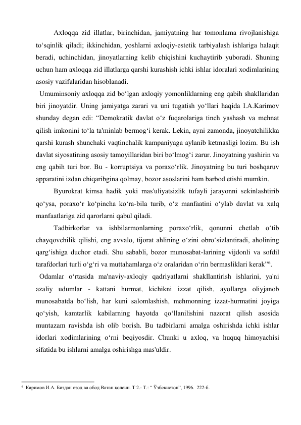 Axloqqa zid illatlar, birinchidan, jamiyatning har tomonlama rivojlanishiga 
to‘sqinlik qiladi; ikkinchidan, yoshlarni axloqiy-estetik tarbiyalash ishlariga halaqit 
beradi, uchinchidan, jinoyatlarning kelib chiqishini kuchaytirib yuboradi. Shuning 
uchun ham axloqqa zid illatlarga qarshi kurashish ichki ishlar idoralari xodimlarining 
asosiy vazifalaridan hisoblanadi. 
 Umuminsoniy axloqqa zid bo‘lgan axloqiy yomonliklarning eng qabih shakllaridan 
biri jinoyatdir. Uning jamiyatga zarari va uni tugatish yo‘llari haqida I.A.Karimov 
shunday degan edi: “Demokratik davlat o‘z fuqarolariga tinch yashash va mehnat 
qilish imkonini to‘la ta'minlab bermog‘i kerak. Lekin, ayni zamonda, jinoyatchilikka 
qarshi kurash shunchaki vaqtinchalik kampaniyaga aylanib ketmasligi lozim. Bu ish 
davlat siyosatining asosiy tamoyillaridan biri bo‘lmog‘i zarur. Jinoyatning yashirin va 
eng qabih turi bor. Bu - korruptsiya va poraxo‘rlik. Jinoyatning bu turi boshqaruv 
apparatini izdan chiqaribgina qolmay, bozor asoslarini ham barbod etishi mumkin. 
Byurokrat kimsa hadik yoki mas'uliyatsizlik tufayli jarayonni sekinlashtirib 
qo‘ysa, poraxo‘r ko‘pincha ko‘ra-bila turib, o‘z manfaatini o‘ylab davlat va xalq 
manfaatlariga zid qarorlarni qabul qiladi. 
Tadbirkorlar va ishbilarmonlarning poraxo‘rlik, qonunni chetlab o‘tib 
chayqovchilik qilishi, eng avvalo, tijorat ahlining o‘zini obro‘sizlantiradi, aholining 
qarg‘ishiga duchor etadi. Shu sababli, bozor munosabat-larining vijdonli va sofdil 
tarafdorlari turli o‘g‘ri va muttahamlarga o‘z oralaridan o‘rin bermasliklari kerak”6. 
 Odamlar o‘rtasida ma'naviy-axloqiy qadriyatlarni shakllantirish ishlarini, ya'ni 
azaliy udumlar - kattani hurmat, kichikni izzat qilish, ayollarga oliyjanob 
munosabatda bo‘lish, har kuni salomlashish, mehmonning izzat-hurmatini joyiga 
qo‘yish, kamtarlik kabilarning hayotda qo‘llanilishini nazorat qilish asosida 
muntazam ravishda ish olib borish. Bu tadbirlarni amalga oshirishda ichki ishlar 
idorlari xodimlarining o‘rni beqiyosdir. Chunki u axloq, va huquq himoyachisi 
sifatida bu ishlarni amalga oshirishga mas'uldir. 
                                                           
6  Каримов И.А. Биздан озод ва обод Ватан қолсин. Т 2.- Т.: “ Ўзбекистон”, 1996.  222-б. 
 
