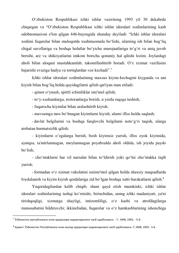 O‘zbekiston Respublikasi ichki ishlar vazirining 1993 yil 30 dekabrda 
chiqargan va “O‘zbekiston Respublikasi ichki ishlar idoralari xodimlarining kasb 
odobnomasi»ni e'lon qilgan 446-buyrugida shunday deyiladi: “Ichki ishlar idoralari 
xodimi fuqarolar bilan muloqotda xushmuomala bo‘lishi, ularning ish bilan bog‘liq 
chigal savollariga va boshqa holatlar bo‘yicha murojaatlariga to‘g‘ri va aniq javob 
berishi, arz va shikoyatlarini imkoni boricha qonuniy hal qilishi lozim. Joylardagi 
aholi bilan aloqani mustahkamlab, takomillashtirib boradi. O‘z xizmat vazifasini 
bajarishi evaziga hadya va tortiqlardan voz kechadi”.7 
Ichki ishlar idoralari xodimlarining maxsus kiyim-kechagini kiyganda va uni 
kiyish bilan bog‘liq holda quyidagilarni qilish qat'iyan man etiladi: 
- qimor o‘ynash, spirtli ichimliklar iste'mol qilish; 
- to‘y-xashamlarga, restoranlarga borish, u yerda raqsga tushish; 
- fuqarocha kiyimlar bilan aralashtirib kiyish; 
- mavsumga mos bo‘lmagan kiyimlarni kiyish, ularni iflos holda saqlash; 
- davlat belgilarini va boshqa farqlovchi belgilarni noto‘g‘ri taqish, ularga 
nisbatan hurmatsizlik qilish; 
- kiyimlarni o‘zgalarga berish, bosh kiyimsiz yurish, iflos oyok kiyimida, 
ayniqsa, ta'mirlanmagan, moylanmagan poyabzalda aholi oldida, ish joyida paydo 
bo‘lish; 
- cho‘ntaklarni har xil narsalar bilan to‘ldirish yoki qo‘lni cho‘ntakka tiqib 
yurish; 
- formadan o‘z xizmat vakolatini suiiste'mol qilgan holda shaxsiy maqsadlarda 
foydalanish va kiyim kiyish qoidalariga zid bo‘lgan boshqa xatti-harakatlarni qilish.8 
Yuqoridagilardan kelib chiqib, shuni qayd etish mumkinki, ichki ishlar 
idoralari xodimlarining tashqi ko‘rinishi, birinchidan, uning ichki madaniyati, ya'ni 
tirishqoqligi, xizmatga shayligi, intizomliligi, o‘z kasbi va atrofdagilarga 
munosabatini bildiruvchi; ikkinchidan, fuqarolar va o‘z hamkasblarining ishonchiga 
                                                           
7 Ўзбекистон республикаси ички идоралари ходимларининг касб одобномаси. - Т.: ИИВ, 1993. - 5-б. 
8 Қаранг: Ўзбекистон Республикаси ички ишлар идоралари ходимларининг касб одобномаси.-Т.:ИИВ, 1993.- 5-6. 
 
