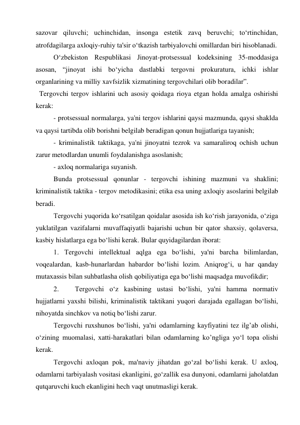 sazovar qiluvchi; uchinchidan, insonga estetik zavq beruvchi; to‘rtinchidan, 
atrofdagilarga axloqiy-ruhiy ta'sir o‘tkazish tarbiyalovchi omillardan biri hisoblanadi. 
O‘zbekiston Respublikasi Jinoyat-protsessual kodeksining 35-moddasiga 
asosan, “jinoyat ishi bo‘yicha dastlabki tergovni prokuratura, ichki ishlar 
organlarining va milliy xavfsizlik xizmatining tergovchilari olib boradilar”. 
 Tergovchi tergov ishlarini uch asosiy qoidaga rioya etgan holda amalga oshirishi 
kerak: 
- protsessual normalarga, ya'ni tergov ishlarini qaysi mazmunda, qaysi shaklda 
va qaysi tartibda olib borishni belgilab beradigan qonun hujjatlariga tayanish; 
- kriminalistik taktikaga, ya'ni jinoyatni tezrok va samaraliroq ochish uchun 
zarur metodlardan unumli foydalanishga asoslanish; 
- axloq normalariga suyanish. 
Bunda protsessual qonunlar - tergovchi ishining mazmuni va shaklini; 
kriminalistik taktika - tergov metodikasini; etika esa uning axloqiy asoslarini belgilab 
beradi. 
Tergovchi yuqorida ko‘rsatilgan qoidalar asosida ish ko‘rish jarayonida, o‘ziga 
yuklatilgan vazifalarni muvaffaqiyatli bajarishi uchun bir qator shaxsiy, qolaversa, 
kasbiy hislatlarga ega bo‘lishi kerak. Bular quyidagilardan iborat: 
1. Tergovchi intellektual aqlga ega bo‘lishi, ya'ni barcha bilimlardan, 
voqealardan, kasb-hunarlardan habardor bo‘lishi lozim. Aniqrog‘i, u har qanday 
mutaxassis bilan suhbatlasha olish qobiliyatiga ega bo‘lishi maqsadga muvofikdir; 
2. 
Tergovchi o‘z kasbining ustasi bo‘lishi, ya'ni hamma normativ 
hujjatlarni yaxshi bilishi, kriminalistik taktikani yuqori darajada egallagan bo‘lishi, 
nihoyatda sinchkov va notiq bo‘lishi zarur. 
Tergovchi ruxshunos bo‘lishi, ya'ni odamlarning kayfiyatini tez ilg’ab olishi, 
o‘zining muomalasi, xatti-harakatlari bilan odamlarning ko’ngliga yo‘l topa olishi 
kerak. 
Tergovchi axloqan pok, ma'naviy jihatdan go‘zal bo‘lishi kerak. U axloq, 
odamlarni tarbiyalash vositasi ekanligini, go‘zallik esa dunyoni, odamlarni jaholatdan 
qutqaruvchi kuch ekanligini hech vaqt unutmasligi kerak. 
