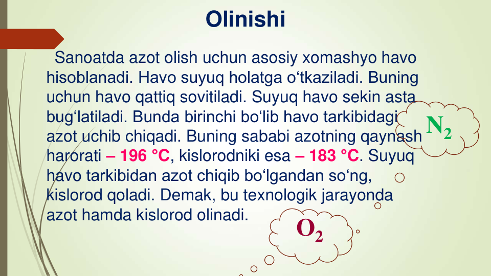 Olinishi
Sanoatda azot olish uchun asosiy xomashyo havo 
hisoblanadi. Havo suyuq holatga o‘tkaziladi. Buning 
uchun havo qattiq sovitiladi. Suyuq havo sekin asta 
bug‘latiladi. Bunda birinchi bo‘lib havo tarkibidagi 
azot uchib chiqadi. Buning sababi azotning qaynash 
harorati – 196 °C, kislorodniki esa – 183 °C. Suyuq 
havo tarkibidan azot chiqib bo‘lgandan so‘ng, 
kislorod qoladi. Demak, bu texnologik jarayonda 
azot hamda kislorod olinadi.
O2
N2
