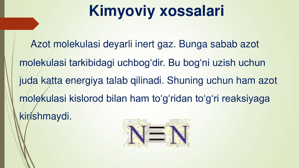 Azot molekulasi deyarli inert gaz. Bunga sabab azot 
molekulasi tarkibidagi uchbog‘dir. Bu bog‘ni uzish uchun 
juda katta energiya talab qilinadi. Shuning uchun ham azot 
molekulasi kislorod bilan ham to‘g‘ridan to‘g‘ri reaksiyaga 
kirishmaydi.
Kimyoviy xossalari
