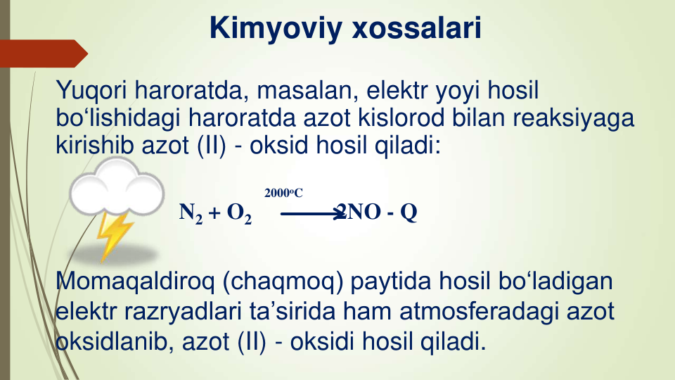 Kimyoviy xossalari
Yuqori haroratda, masalan, elektr yoyi hosil 
bo‘lishidagi haroratda azot kislorod bilan reaksiyaga 
kirishib azot (II) - oksid hosil qiladi:
2000oC
N2 + O2   
2NO - Q
Momaqaldiroq (chaqmoq) paytida hosil bo‘ladigan 
elektr razryadlari ta’sirida ham atmosferadagi azot 
oksidlanib, azot (II) - oksidi hosil qiladi.
