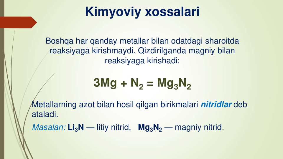 Kimyoviy xossalari
Boshqa har qanday metallar bilan odatdagi sharoitda
reaksiyaga kirishmaydi. Qizdirilganda magniy bilan 
reaksiyaga kirishadi:
3Mg + N2 = Mg3N2
Metallarning azot bilan hosil qilgan birikmalari nitridlar deb 
ataladi.
Masalan: Li3N — litiy nitrid,   Mg3N2 — magniy nitrid.
