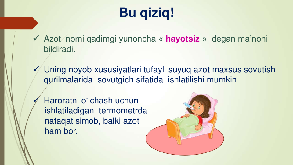  Azot nomi qadimgi yunoncha « hayotsiz »  degan ma’noni 
bildiradi.
 Uning noyob xususiyatlari tufayli suyuq azot maxsus sovutish 
qurilmalarida  sovutgich sifatida  ishlatilishi mumkin.
 Haroratni o‘lchash uchun
ishlatiladigan termometrda
nafaqat simob, balki azot
ham bor.
Bu qiziq!
