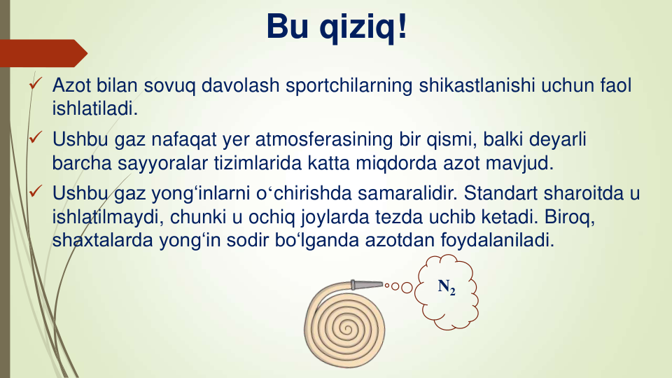 Bu qiziq!
 Azot bilan sovuq davolash sportchilarning shikastlanishi uchun faol
ishlatiladi.
 Ushbu gaz nafaqat yer atmosferasining bir qismi, balki deyarli
barcha sayyoralar tizimlarida katta miqdorda azot mavjud.
 Ushbu gaz yong‘inlarni oʻchirishda samaralidir. Standart sharoitda u 
ishlatilmaydi, chunki u ochiq joylarda tezda uchib ketadi. Biroq, 
shaxtalarda yong‘in sodir bo‘lganda azotdan foydalaniladi.
N2
