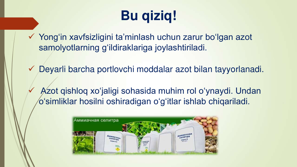 Bu qiziq!
 Yong‘in xavfsizligini ta’minlash uchun zarur bo‘lgan azot 
samolyotlarning g‘ildiraklariga joylashtiriladi.
 Deyarli barcha portlovchi moddalar azot bilan tayyorlanadi.
 Azot qishloq xo‘jaligi sohasida muhim rol o‘ynaydi. Undan 
o‘simliklar hosilni oshiradigan oʻgʻitlar ishlab chiqariladi.
