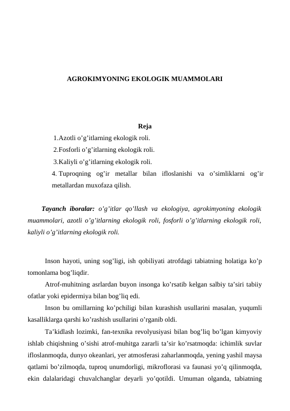 AGROKIMYONING EKOLOGIK MUAMMOLARI
Reja
1.Azotli o’g’itlarning ekologik roli.
2.Fosforli o’g’itlarning ekologik roli.
3.Kaliyli o’g’itlarning ekologik roli.
4. Tuproqning  og’ir  metallar  bilan  ifloslanishi  va  o’simliklarni  og’ir
metallardan muxofaza qilish.
Tayanch iboralar:  o’g’itlar qo’llash va ekologiya, agrokimyoning ekologik
muammolari, azotli o’g’itlarning ekologik roli, fosforli o’g’itlarning ekologik roli,
kaliyli o’g’itlarning ekologik roli.
Inson hayoti, uning sog’ligi, ish qobiliyati atrofdagi tabiatning holatiga ko’p
tomonlama bog’liqdir. 
Atrof-muhitning asrlardan buyon insonga ko’rsatib kelgan salbiy ta’siri tabiiy
ofatlar yoki epidermiya bilan bog’liq edi. 
Inson bu omillarning ko’pchiligi bilan kurashish usullarini masalan, yuqumli
kasalliklarga qarshi ko’rashish usullarini o’rganib oldi. 
Ta’kidlash lozimki, fan-texnika revolyusiyasi bilan bog’liq bo’lgan kimyoviy
ishlab chiqishning o’sishi atrof-muhitga zararli ta’sir ko’rsatmoqda: ichimlik suvlar
ifloslanmoqda, dunyo okeanlari, yer atmosferasi zaharlanmoqda, yening yashil maysa
qatlami bo’zilmoqda, tuproq unumdorligi, mikroflorasi va faunasi yo’q qilinmoqda,
ekin dalalaridagi chuvalchanglar deyarli yo’qotildi. Umuman olganda, tabiatning
