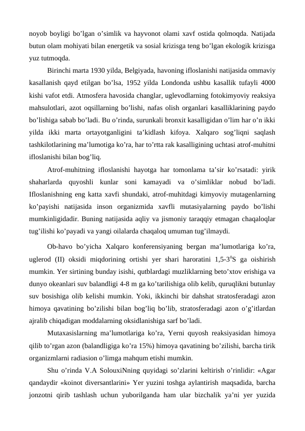 noyob boyligi bo’lgan o’simlik va hayvonot olami xavf ostida qolmoqda. Natijada
butun olam mohiyati bilan energetik va sosial krizisga teng bo’lgan ekologik krizisga
yuz tutmoqda. 
Birinchi marta 1930 yilda, Belgiyada, havoning ifloslanishi natijasida ommaviy
kasallanish qayd etilgan bo’lsa, 1952 yilda Londonda ushbu kasallik tufayli 4000
kishi vafot etdi. Atmosfera havosida changlar, uglevodlarning fotokimyoviy reaksiya
mahsulotlari, azot oqsillarning bo’lishi, nafas olish organlari kasalliklarining paydo
bo’lishiga sabab bo’ladi. Bu o’rinda, surunkali bronxit kasalligidan o’lim har o’n ikki
yilda  ikki  marta  ortayotganligini  ta’kidlash  kifoya.  Xalqaro  sog’liqni  saqlash
tashkilotlarining ma’lumotiga ko’ra, har to’rtta rak kasalligining uchtasi atrof-muhitni
ifloslanishi bilan bog’liq. 
Atrof-muhitning ifloslanishi hayotga har tomonlama ta’sir ko’rsatadi: yirik
shaharlarda  quyoshli  kunlar  soni  kamayadi  va  o’simliklar  nobud  bo’ladi.
Ifloslanishning eng katta xavfi shundaki, atrof-muhitdagi kimyoviy mutagenlarning
ko’payishi  natijasida  inson  organizmida  xavfli  mutasiyalarning  paydo  bo’lishi
mumkinligidadir. Buning natijasida aqliy va jismoniy taraqqiy etmagan chaqaloqlar
tug’ilishi ko’payadi va yangi oilalarda chaqaloq umuman tug’ilmaydi. 
Ob-havo  bo’yicha  Xalqaro  konferensiyaning  bergan  ma’lumotlariga  ko’ra,
uglerod  (II)  oksidi  miqdorining  ortishi  yer  shari  haroratini  1,5-30S  ga  oishirish
mumkin. Yer sirtining bunday isishi, qutblardagi muzliklarning beto’xtov erishiga va
dunyo okeanlari suv balandligi 4-8 m ga ko’tarilishiga olib kelib, quruqlikni butunlay
suv bosishiga olib kelishi mumkin. Yoki, ikkinchi bir dahshat stratosferadagi azon
himoya qavatining bo’zilishi bilan bog’liq bo’lib, stratosferadagi azon o’g’itlardan
ajralib chiqadigan moddalarning oksidlanishiga sarf bo’ladi.
Mutaxasislarning ma’lumotlariga ko’ra, Yerni quyosh reaksiyasidan himoya
qilib to’rgan azon (balandligiga ko’ra 15%) himoya qavatining bo’zilishi, barcha tirik
organizmlarni radiasion o’limga mahqum etishi mumkin. 
Shu o’rinda V.A SolouxiNning quyidagi so’zlarini keltirish o’rinlidir: «Agar
qandaydir «koinot diversantlarini» Yer yuzini toshga aylantirish maqsadida, barcha
jonzotni qirib tashlash uchun yuborilganda ham ular bizchalik ya’ni yer yuzida
