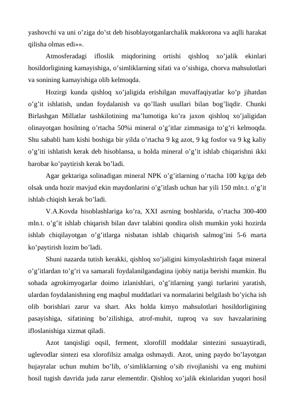 yashovchi va uni o’ziga do’st deb hisoblayotganlarchalik makkorona va aqlli harakat
qilisha olmas edi»».
Atmosferadagi  ifloslik  miqdorining  ortishi  qishloq  xo’jalik  ekinlari
hosildorligining kamayishiga, o’simliklarning sifati va o’sishiga, chorva mahsulotlari
va sonining kamayishiga olib kelmoqda. 
Hozirgi kunda qishloq xo’jaligida erishilgan muvaffaqiyatlar ko’p jihatdan
o’g’it  ishlatish,  undan  foydalanish  va  qo’llash  usullari  bilan  bog’liqdir.  Chunki
Birlashgan Millatlar  tashkilotining  ma’lumotiga ko’ra jaxon  qishloq  xo’jaligidan
olinayotgan hosilning o’rtacha 50%i mineral o’g’itlar zimmasiga to’g’ri kelmoqda.
Shu sababli ham kishi boshiga bir yilda o’rtacha 9 kg azot, 9 kg fosfor va 9 kg kaliy
o’g’iti ishlatish kerak deb hisoblansa, u holda mineral o’g’it ishlab chiqarishni ikki
barobar ko’paytirish kerak bo’ladi. 
Agar gektariga solinadigan mineral NPK o’g’itlarning o’rtacha 100 kg/ga deb
olsak unda hozir mavjud ekin maydonlarini o’g’itlash uchun har yili 150 mln.t. o’g’it
ishlab chiqish kerak bo’ladi. 
V.A.Kovda hisoblashlariga ko’ra, XXI asrning boshlarida, o’rtacha 300-400
mln.t. o’g’it ishlab chiqarish bilan davr talabini qondira olish mumkin yoki hozirda
ishlab  chiqilayotgan  o’g’itlarga  nisbatan  ishlab  chiqarish  salmog’ini  5-6  marta
ko’paytirish lozim bo’ladi. 
Shuni nazarda tutish kerakki, qishloq xo’jaligini kimyolashtirish faqat mineral
o’g’itlardan to’g’ri va samarali foydalanilgandagina ijobiy natija berishi mumkin. Bu
sohada agrokimyogarlar doimo izlanishlari, o’g’itlarning yangi  turlarini  yaratish,
ulardan foydalanishning eng maqbul muddatlari va normalarini belgilash bo’yicha ish
olib  borishlari  zarur  va  shart.  Aks  holda  kimyo  mahsulotlari  hosildorligining
pasayishiga,  sifatining  bo’zilishiga,  atrof-muhit,  tuproq  va  suv  havzalarining
ifloslanishiga xizmat qiladi. 
Azot  tanqisligi  oqsil,  ferment,  xlorofill  moddalar  sintezini  susuaytiradi,
uglevodlar sintezi esa xlorofilsiz amalga oshmaydi. Azot, uning paydo bo’layotgan
hujayralar uchun muhim bo’lib, o’simliklarning o’sib rivojlanishi va eng muhimi
hosil tugish davrida juda zarur elementdir. Qishloq xo’jalik ekinlaridan yuqori hosil
