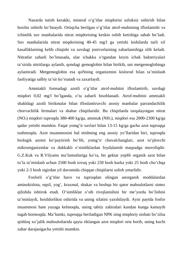 Nazarda tutish kerakki, mineral o’g’itlar miqdorini uzluksiz oshirish bilan
hosilni oshirib bo’lmaydi. Ortiqcha berilgan o’g’itlar atrof-muhitning ifloslanishi va
ichimlik suv manbalarida nitrat miqdorining keskin oshib ketishiga sabab bo’ladi.
Suv  manbalarida  nitrat  miqdorining  40-45  mg/l  ga  yetishi  kishilarda  turli  xil
kasalliklarning kelib chiqishi va suvdagi jonivorlarning zaharlanishiga olib keladi.
Nitratlar  zaharli  bo’lmasada,  ular  ichakka  o’tgandan  keyin  ichak  bakteriyalari
ta’sirida nitritlarga aylanib, qondagi gemoglobin bilan birikib, uni metgemoglobinga
aylantiradi.  Metgemoglobin  esa  qoNning  organizmini  kislorod  bilan  ta’minlash
faoliyatiga salbiy ta’sir ko’rsatadi va zaxarlaydi. 
Ammiakli  formadagi  azotli  o’g’itlar  atrof-muhitni  ifloslantirib,  suvdagi
miqdori  0,02  mg/l  bo’lganda,  o’ta  zaharli  hisoblanadi.  Atrof-muhitni  ammiakli
shakldagi  azotli  birikmalar  bilan  ifloslantiruvchi  asosiy  manbalar  parrandachilik
chorvachilik fermalari va shahar chiqitlaridir. Bu chiqitlarda tarqalayotgan nitrat
(NO3) miqdori tuproqda 380-400 kg/ga, ammiak (NH3), miqdori esa 2000-2300 kg/ga
qadar yetishi mumkin. Faqat yomg’ir suvlari bilan 13-15 kg/ga gacha azot tuproqqa
tushmoqda. Azot muammosini hal etishning eng asosiy yo’llaridan biri, tuproqda
biologik  azotni  ko’paytirish  bo’lib,  yomg’ir  chuvalchanglari,  azot  to’plovchi
mikroorganizmlar  va  dukkakli  o’simliklardan  foydalanish  maqsadga  muvofiqdir.
G.Z.Kuk va R.Vilyams ma’lumotlariga ko’ra, bir gektar yepHi organik azot bilan
to’la ta’minlash uchun 2500 bosh tovuq yoki 250 bosh kurka yoki 25 bosh cho’chqa
yoki 2-3 bosh sigirdan yil davomida chiqqan chiqitlarni solish yetarlidir. 
Fosforli  o’g’itlar  havo  va  tuproqdan  olingan  anorganik  moddalardan
aminokislota, oqsil, yog’, kraxmal, shakar va boshqa bir qator mahsulotlarni sintez
qilishda  ishtirok  etadi.  O’simliklar  o’sib  rivojlanishini  bir  me’yorda  bo’lishini
ta’minlaydi, hosildorlikni oshirida va uning sifatini yaxshilaydi. Ayni paytda fosfor
muammosi ham yuzaga kelmoqda, uning tabiiy zahiralari kundan kunga kamayib
tugab bormoqda. Ma’lumki, tuproqqa beriladigan NPK ning miqdoriy nisbati bo’zilsa
qishloq xo’jalik mahsulotlarida qayta tiklangan azot miqdori orta borib, uning kuchi
zahar darajasigacha yetishi mumkin. 
