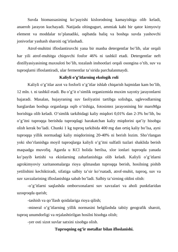 Suvda  biomassasining  ko’payishi  kislorodning  kamayishiga  olib  keladi,
anaerob jarayon kuchayadi. Natijada oltingugurt, ammiak kabi bir qator kimyoviy
element  va  moddalar  to’planadiki,  oqibatda  baliq  va  boshqa  suvda  yashovchi
jonivorlar yashash sharoiti og’irlashadi. 
Atrof-muhitni ifloslantiruvchi yana bir manba detergentlar bo’lib, ular orqali
har  yili  atrof-muhitga  chiquvchi  fosfor  46%  ni  tashkil  etadi.  Detergentlar  neft
distillyasiyasining maxsuloti bo’lib, tozalash inshootlari orqali osongina o’tib, suv va
tuproqlarni ifloslantiradi, ular fermentlar ta’sirida parchalanmaydi. 
Kaliyli o’g’itlarning ekologik roli
Kaliyli o’g’itlar azot va fosforli o’g’itlar ishlab chiqarish hajmidan kam bo’lib,
12 mln. t. ni tashkil etadi. Bu o’g’it o’simlik organizmida muxim xayotiy jarayonlarni
bajaradi.  Masalan,  hujayraning  suv  faoliyatini  tartibga  solishga,  uglevodlarning
barglardan boshqa organlarga oqib o’tishiga, fotosintez jarayonining bir maroMga
borishiga olib keladi. O’simlik tarkibidagi kaliy miqdori 0,01% dan 2-3% bo’lib, bu
o’g’itni tuproqqa berishda tuproqdagi harakatchan kaliy miqdorini qat’iy hisobga
olish kerak bo’ladi. Chunki 1 kg tuproq tarkibida 400 mg dan ortiq kaliy bo’lsa, ayni
tuproqqa yillik normadagi kaliy miqdorining 20-40% ni berish lozim. Sho’rlangan
yoki sho’rlanishga moyil tuproqlarga kaliyli o’g’itni sulfatli tuzlari shaklida berish
maqsadga  muvofiq.  Agarda  u  KCl  holida  berilsa,  xlor  ionlari  tuproqda  yanada
ko’payib  ketishi  va  ekinlarning  zaharlanishiga  olib  keladi.  Kaliyli  o’g’itlarni
agrokimyoviy xaritanomalarga rioya qilmasdan tuproqqa berish, hosilning pishib
yetilishini kechiktiradi, sifatiga salbiy ta’sir ko’rsatadi, atrof-muhit, tuproq, suv va
suv xavzalarining ifloslanishiga sabab bo’ladi. Salbiy ta’sirning oldini olish:
-o’g’itlarni  saqlashda  omborxonalarni  suv  xavzalari  va  aholi  punktlaridan
uzoqroqda qurish;
-tashish va qo’llash qoidalariga rioya qilish;
-mineral o’g’itlarning yillik normasini belgilashda tabiiy geografik sharoit,
tuproq unumdorligi va rejalashtirilgan hosilni hisobga olish;
-yer osti sizot suvlar satxini xisobga olish. 
Tuproqning og’ir metallar bilan ifloslanishi.
