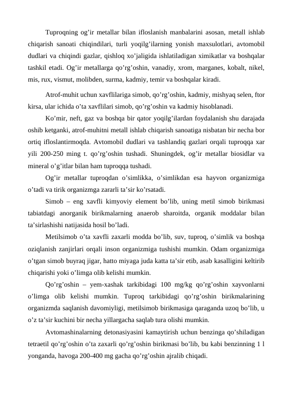 Tuproqning og’ir metallar bilan ifloslanish manbalarini asosan, metall ishlab
chiqarish sanoati chiqindilari, turli yoqilg’ilarning yonish maxsulotlari, avtomobil
dudlari va chiqindi gazlar, qishloq xo’jaligida ishlatiladigan ximikatlar va boshqalar
tashkil etadi. Og’ir metallarga qo’rg’oshin, vanadiy, xrom, marganes, kobalt, nikel,
mis, rux, vismut, molibden, surma, kadmiy, temir va boshqalar kiradi. 
Atrof-muhit uchun xavflilariga simob, qo’rg’oshin, kadmiy, mishyaq selen, ftor
kirsa, ular ichida o’ta xavflilari simob, qo’rg’oshin va kadmiy hisoblanadi. 
Ko’mir, neft, gaz va boshqa bir qator yoqilg’ilardan foydalanish shu darajada
oshib ketganki, atrof-muhitni metall ishlab chiqarish sanoatiga nisbatan bir necha bor
ortiq ifloslantirmoqda. Avtomobil dudlari va tashlandiq gazlari orqali tuproqqa xar
yili 200-250 ming t. qo’rg’oshin tushadi. Shuningdek, og’ir metallar biosidlar va
mineral o’g’itlar bilan ham tuproqqa tushadi. 
Og’ir  metallar  tuproqdan o’simlikka, o’simlikdan esa  hayvon organizmiga
o’tadi va tirik organizmga zararli ta’sir ko’rsatadi. 
Simob – eng xavfli kimyoviy element bo’lib, uning metil simob birikmasi
tabiatdagi  anorganik  birikmalarning  anaerob  sharoitda,  organik  moddalar  bilan
ta’sirlashishi natijasida hosil bo’ladi.
Metilsimob o’ta xavfli zaxarli modda bo’lib, suv, tuproq, o’simlik va boshqa
oziqlanish zanjirlari orqali inson organizmiga tushishi mumkin. Odam organizmiga
o’tgan simob buyraq jigar, hatto miyaga juda katta ta’sir etib, asab kasalligini keltirib
chiqarishi yoki o’limga olib kelishi mumkin. 
Qo’rg’oshin – yem-xashak tarkibidagi 100 mg/kg qo’rg’oshin xayvonlarni
o’limga  olib  kelishi  mumkin.  Tuproq  tarkibidagi  qo’rg’oshin  birikmalarining
organizmda saqlanish davomiyligi, metilsimob birikmasiga qaraganda uzoq bo’lib, u
o’z ta’sir kuchini bir necha yillargacha saqlab tura olishi mumkin. 
Avtomashinalarning detonasiyasini kamaytirish uchun benzinga qo’shiladigan
tetraetil qo’rg’oshin o’ta zaxarli qo’rg’oshin birikmasi bo’lib, bu kabi benzinning 1 l
yonganda, havoga 200-400 mg gacha qo’rg’oshin ajralib chiqadi.
