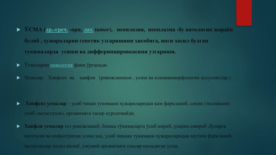  ЎСМА (др.-греч. -ομα, лат. tumor), неоплазия, неоплазма -бу патологик жараён
булиб , хужараларни генетик узгаришини хисобига, янги хосил булган
тукималарда усиши ва дифферинцировкасини узгариши. 
 Ўсмаларни онкология фани ўрганади. 
 Усмалар:   Хавфсиз ва
хавфли (ривожланиши , усиш ва клиникоморфологик хусусиятлар )

Хавфсиз усмалар – усиб чикан тукимани хужараларидан кам фаркланиб, секин (экспансив) 
усиб, метастазсиз, организмга тасир курсатмайди.
 Хавфли усмалар тез ривожланиб, бошқа тўқималарга ўсиб кириб, уларни емириб ,буларга
интенсив ва инфилтратив усиш хос, усиб чиккан тукимани хужараларидан мутлок фаркланиб, 
метастазлар хосил килиб, умумий организмга таъсир киладиган усма.
