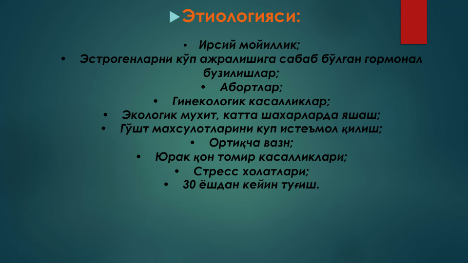 Этиологияси:
•
Ирсий мойиллик;
•
Эстрогенларни кўп ажралишига сабаб бўлган гормонал
бузилишлар;
•
Абортлар;
•
Гинекологик касалликлар;
•
Экологик мухит, катта шахарларда яшаш;
•
Гўшт махсулотларини куп истеъмол қилиш;
•
Ортиқча вазн;
•
Юрак қон томир касалликлари;
•
Стресс холатлари;
•
30 ёшдан кейин туғиш.
