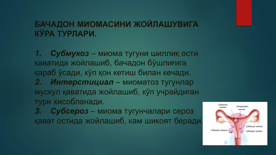 БАЧАДОН МИОМАСИНИ ЖОЙЛАШУВИГА 
КЎРА ТУРЛАРИ.
1.
Субмукоз – миома тугуни шиллиқ ости 
қаватида жойлашиб, бачадон бўшлиғига
қараб ўсади, кўп қон кетиш билан кечади.
2.
Интерстициал – миоматоз тугунлар
мускул қаватида жойлашиб, кўп учрайдиган
тури хисобланади.
3.
Субсероз – миома тугунчалари сероз
қават остида жойлашиб, кам шикоят беради.
