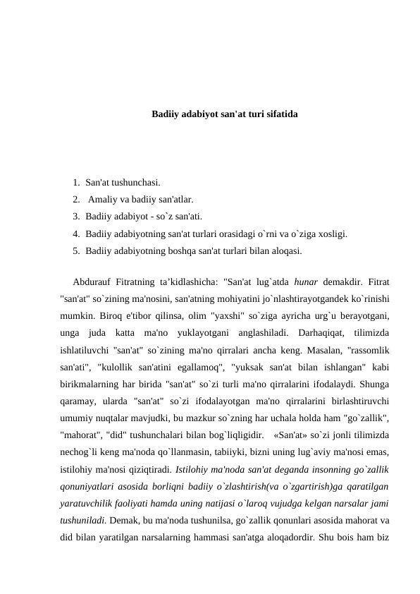 Badiiy adabiyot san'at turi sifatida
1. San'at tushunchasi.
2.  Amaliy va badiiy san'atlar. 
3. Badiiy adabiyot - so`z san'ati. 
4. Badiiy adabiyotning san'at turlari orasidagi o`rni va o`ziga xosligi.
5. Badiiy adabiyotning boshqa san'at turlari bilan aloqasi. 
 
Abdurauf Fitratning ta’kidlashicha: "San'at  lug`atda  hunar dеmakdir. Fitrat
"san'at" so`zining ma'nosini, san'atning mohiyatini jo`nlashtirayotgandеk ko`rinishi
mumkin. Biroq e'tibor qilinsa, olim "yaxshi" so`ziga ayricha urg`u bеrayotgani,
unga  juda  katta  ma'no  yuklayotgani  anglashiladi.  Darhaqiqat,  tilimizda
ishlatiluvchi "san'at" so`zining ma'no qirralari ancha kеng. Masalan, "rassomlik
san'ati",  "kulollik  san'atini  egallamoq",  "yuksak  san'at  bilan  ishlangan"  kabi
birikmalarning har birida "san'at" so`zi turli ma'no qirralarini ifodalaydi. Shunga
qaramay,  ularda  "san'at"  so`zi  ifodalayotgan  ma'no  qirralarini  birlashtiruvchi
umumiy nuqtalar mavjudki, bu mazkur so`zning har uchala holda ham "go`zallik",
"mahorat", "did" tushunchalari bilan bog`liqligidir.   «San'at» so`zi jonli tilimizda
nеchog`li kеng ma'noda qo`llanmasin, tabiiyki, bizni uning lug`aviy ma'nosi emas,
istilohiy ma'nosi qiziqtiradi. Istilohiy ma'noda san'at dеganda insonning go`zallik
qonuniyatlari asosida borliqni badiiy o`zlashtirish(va o`zgartirish)ga qaratilgan
yaratuvchilik faoliyati hamda uning natijasi o`laroq vujudga kеlgan narsalar jami
tushuniladi. Dеmak, bu ma'noda tushunilsa, go`zallik qonunlari asosida mahorat va
did bilan yaratilgan narsalarning hammasi san'atga aloqadordir. Shu bois ham biz
