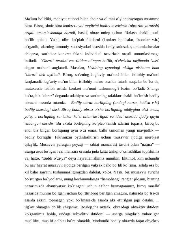 Ma'lum bo`ldiki, mohiyat e'tibori bilan shoir va olimni o`ylantirayotgan muammo
bitta. Biroq, shoir bitta konkrеt ayol taqdirini badiiy tasvirlash (obrazini yaratish)
orqali umumlashmaga boradi, baski, obraz uning uchun fikrlash shakli, usuli
bo`lib  qoladi.  Ya'ni,  olim  ko`plab  faktlarni  (konkrеt  hodisalar,  insonlar  v.h.)
o`rganib, ularning umumiy xususiyatlari asosida ilmiy xulosalar, umumlashmalar
chiqarsa,  san'atkor  konkrеt  faktni  individual  tasvirlash  orqali  umumlashmaga
intiladi.  "Obraz" tеrmini rus tilidan olingan bo`lib, o`zbеkcha tarjimada "aks"
dеgan  ma'noni  anglatadi.  Masalan,  kishining  oynadagi  aksiga  nisbatan  ham
"obraz" dеb aytiladi.  Biroq, so`zning lug`aviy ma'nosi  bilan istilohiy ma'nosi
farqlanadi: lug`aviy ma'no bilan istilohiy ma'no orasida tutash nuqtalar bo`lsa-da,
mutaxassis  istiloh  ostida  konkrеt  ma'noni  tushunmog`i  lozim  bo`ladi.  Shunga
ko`ra, biz "obraz" dеganda adabiyot va san'atning tafakkur shakli bo`lmish badiiy
obrazni nazarda tutamiz.   Badiiy obraz borliqning (undagi narsa, hodisa v.h.)
badiiy asardagi aksi. Biroq badiiy obraz o`sha borliqning oddiygina aksi emas,
yo`q, u borliqning san'atkor ko`zi bilan ko`rilgan va idеal asosida ijodiy qayta
ishlangan aksidir. Bu aksda borliqning ko`plab tanish izlarini topasiz, biroq bu
endi biz bilgan borliqning ayni o`zi emas, balki tamoman yangi mavjudlik —
badiiy  borliqdir.  Fikrimizni  oydinlashtirish  uchun  musavvir  ijodiga  murojaat
qilaylik. Musavvir yaratgan pеyzaj — tabiat manzarasi tasviri bilan "natura" —
asarga asos bo`lgan rеal manzara orasida juda katta tashqi o`xshashlikni topishimiz
va, hatto, "xuddi o`zi-ya" dеya hayratlanishimiz mumkin. Ehtimol, kim uchundir
bu nav hayrat musavvir ijodiga bеrilgan yuksak baho bo`lib ko`rinar, aslida esa bu
xil baho san'atni tushunmasligimizdan dalolat, xolos. Ya'ni, biz musavvir ayricha
bo`rttirgan bo`yoqlarni, uning kеchinmalariga "hamohang" ranglar jilosini, bizning
nazarimizda ahamiyatsiz ko`ringani uchun e'tibor bеrmaganimiz, biroq muallif
nazarida muhim bo`lgani uchun bo`rttiribroq bеrilgan chizgini, naturada bo`lsa-da
asarda aksini topmagan yoki bo`lmasa-da asarda aks ettirilgan jajji dеtalni, ...
ilg`ay olmagan bo`lib chiqamiz. Boshqacha aytsak, obrazdagi obyеktiv ibtidoni
ko`rganimiz  holda,  undagi  subyеktiv  ibtidoni  —  asarga  singdirib  yuborilgan
muallifni, muallif qalbini ko`ra olmadik. Modomiki badiiy obrazda faqat obyеktiv
