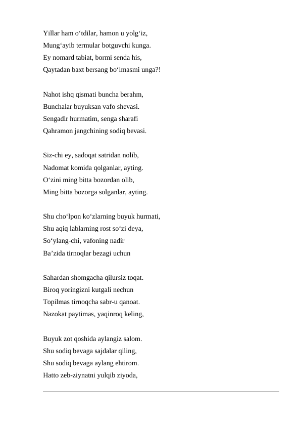 Yillar ham o‘tdilar, hamon u yolg‘iz,
Mung‘ayib termular botguvchi kunga.
Ey nomard tabiat, bormi senda his,
Qaytadan baxt bersang bo‘lmasmi unga?!
 
Nahot ishq qismati buncha berahm,
Bunchalar buyuksan vafo shevasi.
Sengadir hurmatim, senga sharafi
Qahramon jangchining sodiq bevasi.
Siz-chi ey, sadoqat satridan nolib,
Nadomat komida qolganlar, ayting.
O‘zini ming bitta bozordan olib,
Ming bitta bozorga solganlar, ayting.
 
Shu cho‘lpon ko‘zlarning buyuk hurmati,
Shu aqiq lablarning rost so‘zi deya,
So‘ylang-chi, vafoning nadir
Ba’zida tirnoqlar bezagi uchun
 
Sahardan shomgacha qilursiz toqat.
Biroq yoringizni kutgali nechun
Topilmas tirnoqcha sabr-u qanoat.
Nazokat paytimas, yaqinroq keling,
 
Buyuk zot qoshida aylangiz salom.
Shu sodiq bevaga sajdalar qiling,
Shu sodiq bevaga aylang ehtirom.
Hatto zeb-ziynatni yulqib ziyoda,
 
