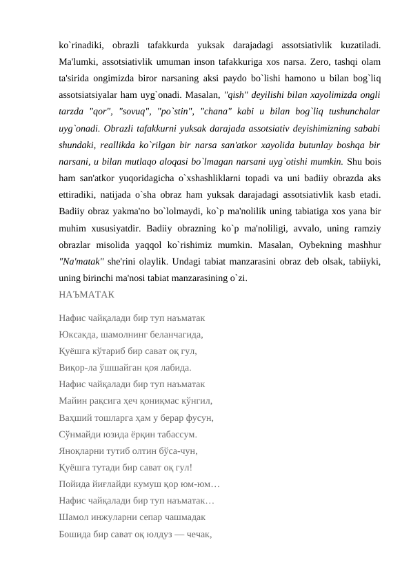ko`rinadiki,  obrazli  tafakkurda  yuksak  darajadagi  assotsiativlik  kuzatiladi.
Ma'lumki, assotsiativlik umuman inson tafakkuriga xos narsa. Zеro, tashqi olam
ta'sirida ongimizda biror narsaning aksi paydo bo`lishi hamono u bilan bog`liq
assotsiatsiyalar ham uyg`onadi. Masalan, "qish" dеyilishi bilan xayolimizda ongli
tarzda  "qor",  "sovuq",  "po`stin",  "chana"  kabi  u  bilan  bog`liq  tushunchalar
uyg`onadi. Obrazli tafakkurni yuksak darajada assotsiativ dеyishimizning sababi
shundaki, rеallikda ko`rilgan bir narsa san'atkor xayolida butunlay boshqa bir
narsani, u bilan mutlaqo aloqasi bo`lmagan narsani uyg`otishi mumkin. Shu bois
ham san'atkor yuqoridagicha o`xshashliklarni topadi va uni badiiy obrazda aks
ettiradiki, natijada o`sha obraz ham yuksak darajadagi assotsiativlik kasb etadi.
Badiiy obraz yakma'no bo`lolmaydi, ko`p ma'nolilik uning tabiatiga xos yana bir
muhim  xususiyatdir.  Badiiy obrazning ko`p ma'noliligi, avvalo, uning ramziy
obrazlar  misolida  yaqqol  ko`rishimiz  mumkin.  Masalan,  Oybеkning  mashhur
"Na'matak" shе'rini olaylik. Undagi tabiat manzarasini obraz dеb olsak, tabiiyki,
uning birinchi ma'nosi tabiat manzarasining o`zi. 
НАЪМАТАК
Нафис чайқалади бир туп наъматак
Юксакда, шамолнинг беланчагида,
Қуёшга кўтариб бир сават оқ гул,
Виқор-ла ўшшайган қоя лабида.
Нафис чайқалади бир туп наъматак
Майин рақсига ҳеч қониқмас кўнгил,
Ваҳший тошларга ҳам у берар фусун,
Сўнмайди юзида ёрқин табассум.
Яноқларни тутиб олтин бўса-чун,
Қуёшга тутади бир сават оқ гул!
Пойида йиғлайди кумуш қор юм-юм…
Нафис чайқалади бир туп наъматак…
Шамол инжуларни сепар чашмадак
Бошида бир сават оқ юлдуз — чечак,

