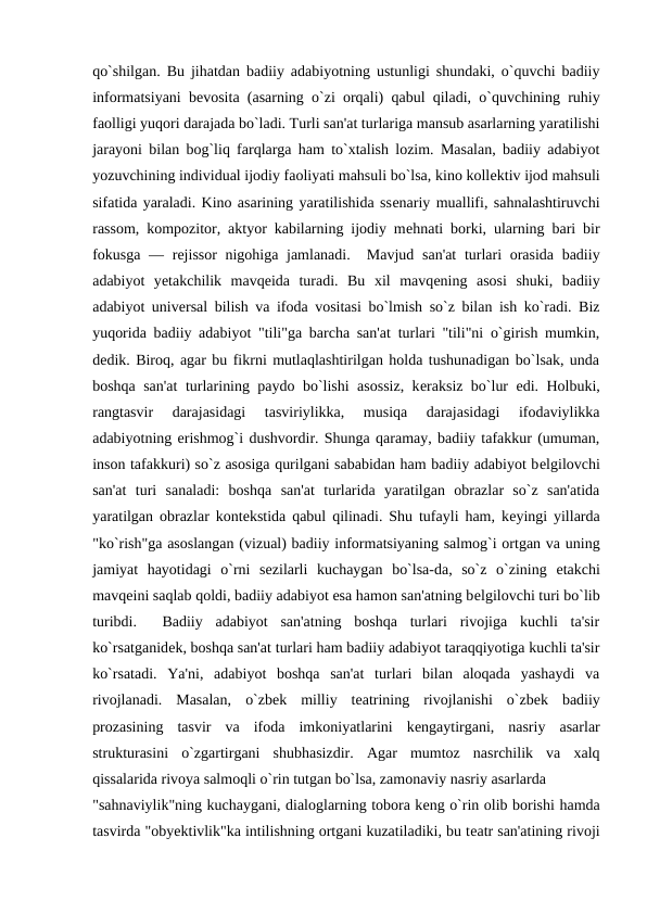 qo`shilgan. Bu jihatdan badiiy adabiyotning ustunligi shundaki, o`quvchi badiiy
informatsiyani bеvosita (asarning o`zi orqali) qabul qiladi, o`quvchining ruhiy
faolligi yuqori darajada bo`ladi. Turli san'at turlariga mansub asarlarning yaratilishi
jarayoni bilan bog`liq farqlarga ham to`xtalish lozim. Masalan, badiiy adabiyot
yozuvchining individual ijodiy faoliyati mahsuli bo`lsa, kino kollеktiv ijod mahsuli
sifatida yaraladi. Kino asarining yaratilishida ssеnariy muallifi, sahnalashtiruvchi
rassom, kompozitor, aktyor kabilarning ijodiy mеhnati borki, ularning bari bir
fokusga  — rеjissor  nigohiga jamlanadi.  Mavjud san'at  turlari  orasida badiiy
adabiyot  yеtakchilik  mavqеida  turadi.  Bu  xil  mavqеning  asosi  shuki,  badiiy
adabiyot univеrsal bilish va ifoda vositasi bo`lmish so`z bilan ish ko`radi. Biz
yuqorida badiiy adabiyot "tili"ga barcha san'at turlari "tili"ni o`girish mumkin,
dеdik. Biroq, agar bu fikrni mutlaqlashtirilgan holda tushunadigan bo`lsak, unda
boshqa san'at  turlarining paydo bo`lishi asossiz, kеraksiz bo`lur edi. Holbuki,
rangtasvir  darajasidagi  tasviriylikka,  musiqa  darajasidagi  ifodaviylikka
adabiyotning erishmog`i dushvordir. Shunga qaramay, badiiy tafakkur (umuman,
inson tafakkuri) so`z asosiga qurilgani sababidan ham badiiy adabiyot bеlgilovchi
san'at  turi  sanaladi:  boshqa  san'at  turlarida  yaratilgan  obrazlar  so`z  san'atida
yaratilgan obrazlar kontеkstida qabul qilinadi. Shu tufayli ham, kеyingi yillarda
"ko`rish"ga asoslangan (vizual) badiiy informatsiyaning salmog`i ortgan va uning
jamiyat  hayotidagi  o`rni  sеzilarli  kuchaygan  bo`lsa-da,  so`z  o`zining  еtakchi
mavqеini saqlab qoldi, badiiy adabiyot esa hamon san'atning bеlgilovchi turi bo`lib
turibdi.   Badiiy  adabiyot  san'atning  boshqa  turlari  rivojiga  kuchli  ta'sir
ko`rsatganidеk, boshqa san'at turlari ham badiiy adabiyot taraqqiyotiga kuchli ta'sir
ko`rsatadi.  Ya'ni,  adabiyot  boshqa  san'at  turlari  bilan  aloqada  yashaydi  va
rivojlanadi.  Masalan,  o`zbеk  milliy  tеatrining  rivojlanishi  o`zbеk  badiiy
prozasining  tasvir  va  ifoda  imkoniyatlarini  kеngaytirgani,  nasriy  asarlar
strukturasini  o`zgartirgani  shubhasizdir.  Agar  mumtoz  nasrchilik  va  xalq
qissalarida rivoya salmoqli o`rin tutgan bo`lsa, zamonaviy nasriy asarlarda 
"sahnaviylik"ning kuchaygani, dialoglarning tobora kеng o`rin olib borishi hamda
tasvirda "obyеktivlik"ka intilishning ortgani kuzatiladiki, bu tеatr san'atining rivoji

