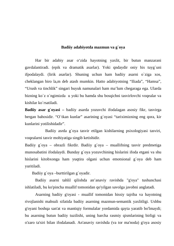 Badiiy adabiyotda mazmun va g`oya
 
Har  bir  adabiy  asar  o‘zida  hayotning  yaxlit,  bir  butun  manzarani
gavdalantiradi.  (epik  va  dramatik  asarlar).  Yoki  qndaydir  oniy  his  tuyg`uni
ifpodalaydi.  (lirik  asarlar).  Shuning  uchun  ham  badiiy  asarni  o`ziga  xos,
cheklangan biro la,m deb atash mumkin. Hatto adabiyotning “Iliada”, “Hamsa”,
“Urush va tinchlik” singari buyuk namunalari ham ma’lum chegaraga ega. Ularda
bizning ko`z o`ngimizda  u yoki bu hamda shu bosqichni tasvirlovchi voqealar va
kishilar ko`rsatiladi. 
Badiiy asar g`oyasi –  badiiy asarda yozuvchi ifodalagan asosiy fikr, tasvirga
bergan bahosidir. “O`tkan kunlar” asarining g`oyasi “tariximizning eng qora, kir
kunlarini yotilishidadir”.
          Badiiy asrda g`oya tasvir etilgan kishilarning psixologiyasi tasviri,
voqealarni tasvir mohiyatiga singib ketishidir. 
Badiiy g`oya – obrazli  fikrdir. Badiiy g`oya – muallifning tasvir  predmetiga
munosabatini ifodalaydi. Bunday g`oya yozuvchining hislarini ifoda etgani va shu
hislarini  kitobxonga  ham  yuqtira  olgani  uchun  emotsional  g`oya  deb  ham
yuritiladi.
       Badiiy g`oya –burttirilgan g`oyadir.
Badiiy  asarni  tahlil  qilishda  an’anaviy  ravishda  "g'oya"  tushunchasi
ishlatiladi, bu ko'pincha muallif tomonidan qo'yilgan savolga javobni anglatadi.
Asarning badiiy g'oyasi - muallif tomonidan hissiy tajriba va hayotning
rivojlanishi mahsuli sifatida badiiy asarning mazmun-semantik yaxlitligi. Ushbu
g'oyani boshqa san'at va mantiqiy formulalar yordamida qayta yaratib bo'lmaydi;
bu asarning butun badiiy tuzilishi, uning barcha rasmiy qismlarining birligi va
o'zaro ta'siri bilan ifodalanadi. An'anaviy ravishda (va tor ma'noda) g'oya asosiy
