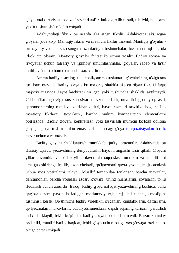 g'oya, mafkuraviy xulosa va "hayot darsi" sifatida ajralib turadi, tabiiyki, bu asarni
yaxlit tushunishdan kelib chiqadi.
Adabiyotdagi  fikr  -  bu  asarda  aks  etgan  fikrdir.  Adabiyotda  aks  etgan
g'oyalar juda ko'p. Mantiqiy fikrlar va mavhum fikrlar mavjud. Mantiqiy g'oyalar -
bu xayoliy vositalarsiz osongina uzatiladigan tushunchalar, biz ularni aql sifatida
idrok eta olamiz. Mantiqiy g'oyalar fantastika uchun xosdir. Badiiy roman va
rivoyatlar uchun falsafiy va ijtimoiy umumlashmalar, g'oyalar, sabab va ta'sir
tahlili, ya'ni mavhum elementlar xarakterlidir.
Ammo badiiy asarning juda nozik, ammo tushunarli g'oyalarining o'ziga xos
turi ham mavjud. Badiiy g'oya - bu majoziy shaklda aks ettirilgan fikr. U faqat
majoziy ma'noda hayot kechiradi va gap yoki tushuncha shaklida aytilmaydi.
Ushbu fikrning o'ziga xos xususiyati mavzuni ochish, muallifning dunyoqarashi,
qahramonlarning nutqi va xatti-harakatlari, hayot rasmlari tasviriga bog'liq. U -
mantiqiy  fikrlarni,  tasvirlarni,  barcha  muhim  kompozitsion  elementlarni
bog'lashda. Badiiy g'oyani konkretlash yoki tasvirlash mumkin bo'lgan oqilona
g'oyaga qisqartirish mumkin emas. Ushbu turdagi g'oya kompozitsiyadan tortib,
tasvir uchun ajralmasdir.
Badiiy g'oyani shakllantirish murakkab ijodiy jarayondir. Adabiyotda bu
shaxsiy tajriba, yozuvchining dunyoqarashi, hayotni anglashi ta'sir qiladi. G'oyani
yillar davomida va o'nlab yillar davomida taqqoslash mumkin va muallif uni
amalga oshirishga intilib, azob chekadi, qo'lyozmani qayta yozadi, mujassamlash
uchun mos vositalarni izlaydi. Muallif tomonidan tanlangan barcha mavzular,
qahramonlar, barcha voqealar asosiy g'oyani, uning nuanslarini, soyalarini to'liq
ifodalash uchun zarurdir. Biroq, badiiy g'oya nafaqat yozuvchining boshida, balki
qog'ozda  ham  paydo  bo'ladigan  mafkuraviy  reja,  reja  bilan  teng  emasligini
tushunish kerak. Qo'shimcha badiiy voqelikni o'rganish, kundaliklarni, daftarlarni,
qo'lyozmalarni, arxivlarni, adabiyotshunoslarni o'qish rejaning tarixini, yaratilish
tarixini tiklaydi, lekin ko'pincha badiiy g'oyani ochib bermaydi. Ba'zan shunday
bo'ladiki, muallif badiiy haqiqat, ichki g'oya uchun o'ziga xos g'oyaga rozi bo'lib,
o'ziga qarshi chiqadi

