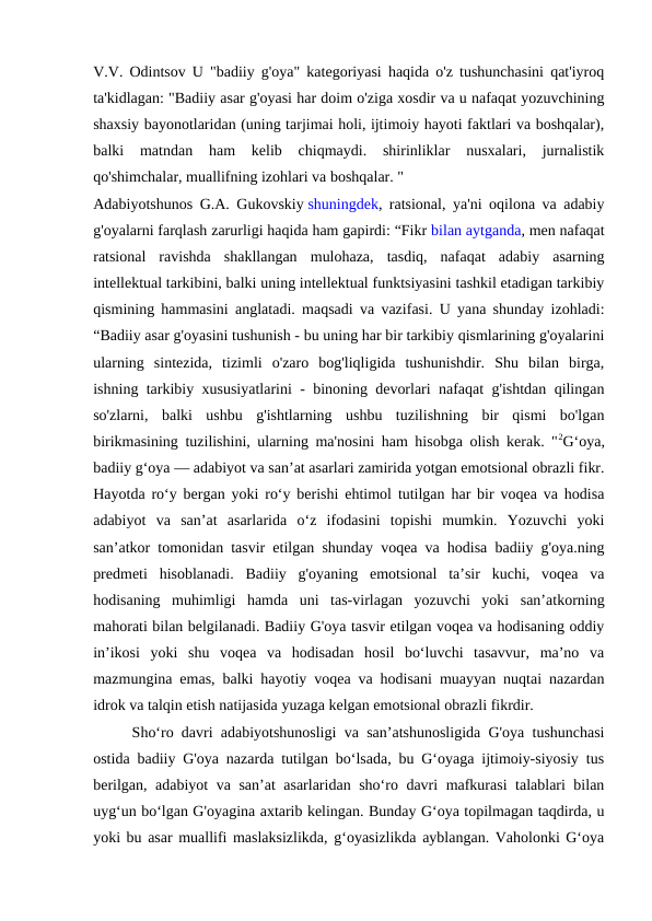 V.V. Odintsov U "badiiy g'oya" kategoriyasi haqida o'z tushunchasini qat'iyroq
ta'kidlagan: "Badiiy asar g'oyasi har doim o'ziga xosdir va u nafaqat yozuvchining
shaxsiy bayonotlaridan (uning tarjimai holi, ijtimoiy hayoti faktlari va boshqalar),
balki  matndan  ham  kelib  chiqmaydi.  shirinliklar  nusxalari,  jurnalistik
qo'shimchalar, muallifning izohlari va boshqalar. "
Adabiyotshunos G.A. Gukovskiy shuningdek, ratsional, ya'ni oqilona va adabiy
g'oyalarni farqlash zarurligi haqida ham gapirdi: “Fikr bilan aytganda, men nafaqat
ratsional  ravishda  shakllangan  mulohaza,  tasdiq,  nafaqat  adabiy  asarning
intellektual tarkibini, balki uning intellektual funktsiyasini tashkil etadigan tarkibiy
qismining hammasini anglatadi. maqsadi va vazifasi. U yana shunday izohladi:
“Badiiy asar g'oyasini tushunish - bu uning har bir tarkibiy qismlarining g'oyalarini
ularning  sintezida,  tizimli  o'zaro  bog'liqligida  tushunishdir.  Shu  bilan  birga,
ishning tarkibiy xususiyatlarini - binoning devorlari nafaqat g'ishtdan qilingan
so'zlarni,  balki  ushbu  g'ishtlarning  ushbu  tuzilishning  bir  qismi  bo'lgan
birikmasining tuzilishini, ularning ma'nosini ham hisobga olish kerak. "2Gʻoya,
badiiy gʻoya — adabiyot va sanʼat asarlari zamirida yotgan emotsional obrazli fikr.
Hayotda roʻy bergan yoki roʻy berishi ehtimol tutilgan har bir voqea va hodisa
adabiyot  va  sanʼat  asarlarida  oʻz  ifodasini  topishi  mumkin.  Yozuvchi  yoki
sanʼatkor tomonidan tasvir etilgan shunday voqea va hodisa badiiy g'oya.ning
predmeti  hisoblanadi.  Badiiy  g'oyaning  emotsional  taʼsir  kuchi,  voqea  va
hodisaning  muhimligi  hamda  uni  tas-virlagan  yozuvchi  yoki  sanʼatkorning
mahorati bilan belgilanadi. Badiiy G'oya tasvir etilgan voqea va hodisaning oddiy
inʼikosi  yoki  shu  voqea  va  hodisadan  hosil  boʻluvchi  tasavvur,  maʼno  va
mazmungina emas, balki hayotiy voqea va hodisani muayyan nuqtai nazardan
idrok va talqin etish natijasida yuzaga kelgan emotsional obrazli fikrdir.
Shoʻro davri adabiyotshunosligi va sanʼatshunosligida G'oya tushunchasi
ostida badiiy G'oya nazarda tutilgan boʻlsada, bu Gʻoyaga ijtimoiy-siyosiy tus
berilgan, adabiyot va sanʼat asarlaridan shoʻro davri mafkurasi  talablari bilan
uygʻun boʻlgan G'oyagina axtarib kelingan. Bunday Gʻoya topilmagan taqdirda, u
yoki bu asar muallifi maslaksizlikda, gʻoyasizlikda ayblangan. Vaholonki Gʻoya
