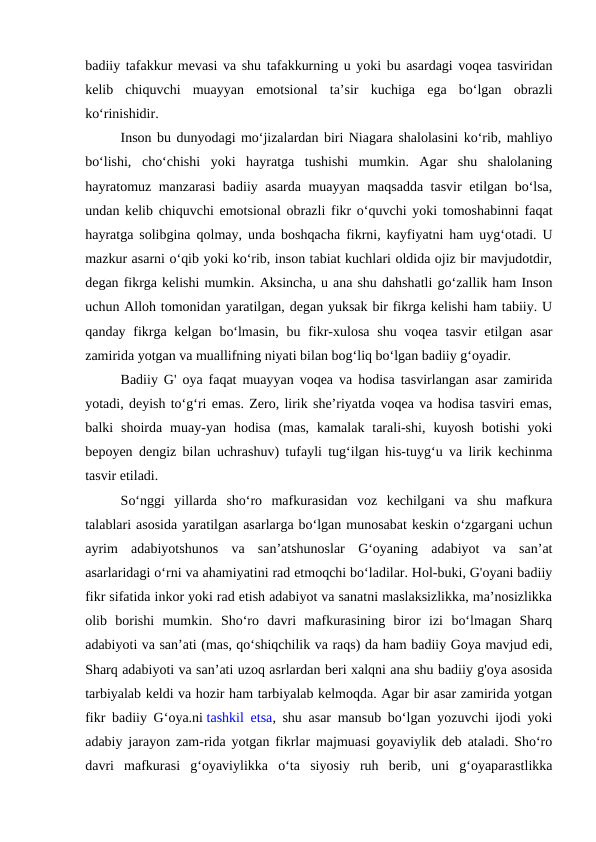 badiiy tafakkur mevasi va shu tafakkurning u yoki bu asardagi voqea tasviridan
kelib  chiquvchi  muayyan  emotsional  taʼsir  kuchiga  ega  boʻlgan  obrazli
koʻrinishidir.
Inson bu dunyodagi moʻjizalardan biri Niagara shalolasini koʻrib, mahliyo
boʻlishi,  choʻchishi  yoki  hayratga  tushishi  mumkin.  Agar  shu  shalolaning
hayratomuz manzarasi badiiy asarda muayyan maqsadda tasvir etilgan boʻlsa,
undan kelib chiquvchi emotsional obrazli fikr oʻquvchi yoki tomoshabinni faqat
hayratga solibgina qolmay, unda boshqacha fikrni, kayfiyatni ham uygʻotadi. U
mazkur asarni oʻqib yoki koʻrib, inson tabiat kuchlari oldida ojiz bir mavjudotdir,
degan fikrga kelishi mumkin. Aksincha, u ana shu dahshatli goʻzallik ham Inson
uchun Alloh tomonidan yaratilgan, degan yuksak bir fikrga kelishi ham tabiiy. U
qanday fikrga kelgan  boʻlmasin,  bu fikr-xulosa  shu voqea  tasvir  etilgan asar
zamirida yotgan va muallifning niyati bilan bogʻliq boʻlgan badiiy gʻoyadir.
Badiiy G' oya faqat muayyan voqea va hodisa tasvirlangan asar zamirida
yotadi, deyish toʻgʻri emas. Zero, lirik sheʼriyatda voqea va hodisa tasviri emas,
balki  shoirda  muay-yan  hodisa  (mas,  kamalak  tarali-shi,  kuyosh  botishi  yoki
bepoyen dengiz bilan uchrashuv) tufayli tugʻilgan his-tuygʻu va lirik kechinma
tasvir etiladi.
Soʻnggi  yillarda  shoʻro  mafkurasidan  voz  kechilgani  va  shu  mafkura
talablari asosida yaratilgan asarlarga boʻlgan munosabat keskin oʻzgargani uchun
ayrim  adabiyotshunos  va  sanʼatshunoslar  Gʻoyaning  adabiyot  va  sanʼat
asarlaridagi oʻrni va ahamiyatini rad etmoqchi boʻladilar. Hol-buki, G'oyani badiiy
fikr sifatida inkor yoki rad etish adabiyot va sanatni maslaksizlikka, maʼnosizlikka
olib  borishi  mumkin.  Shoʻro  davri  mafkurasining  biror  izi  boʻlmagan  Sharq
adabiyoti va sanʼati (mas, qoʻshiqchilik va raqs) da ham badiiy Goya mavjud edi,
Sharq adabiyoti va sanʼati uzoq asrlardan beri xalqni ana shu badiiy g'oya asosida
tarbiyalab keldi va hozir ham tarbiyalab kelmoqda. Agar bir asar zamirida yotgan
fikr badiiy Gʻoya.ni tashkil etsa, shu asar mansub boʻlgan yozuvchi ijodi yoki
adabiy jarayon zam-rida yotgan fikrlar majmuasi goyaviylik deb ataladi. Shoʻro
davri  mafkurasi  gʻoyaviylikka  oʻta  siyosiy  ruh  berib,  uni  gʻoyaparastlikka
